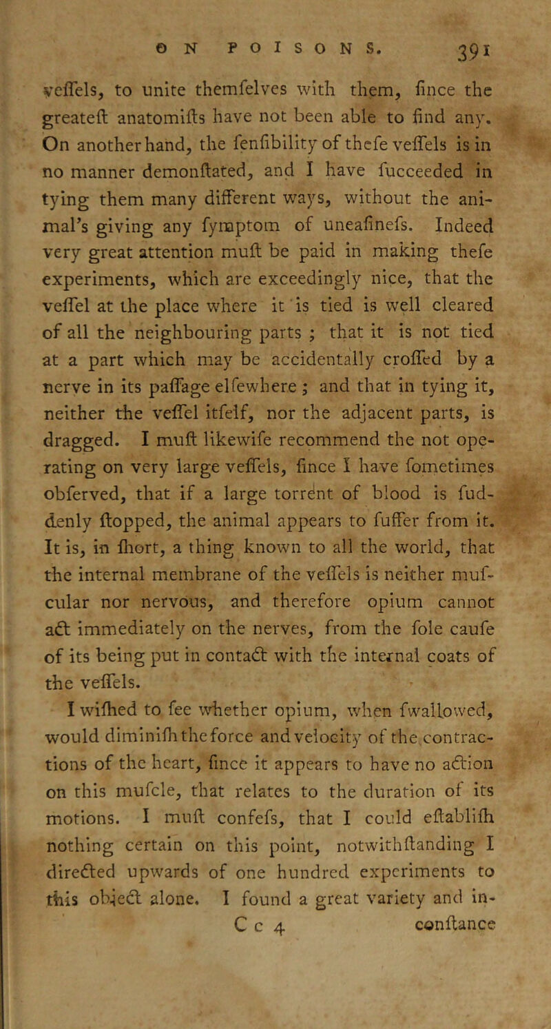 yeflels, to unite thcmfelves with them, lince the greateft anatomlfts have not been able to find any. On another hand, the fenfibility of thcfe vefifels is in no manner demonftated, and I have fucceeded in tying them many different ways, without the ani- mal’s giving any fynaptom of uneafinefs. Indeed very great attention muft be paid in making thefe experiments, which are exceedingly nice, that the veffel at the place where it is tied is well cleared of all the neighbouring parts ; that it is not tied at a part which may be accidentally croffcd by a nerve in its pafFage elfewhere ; and that in tying it, neither the veffel itfeif, nor the adjacent parts, is dragged. I muft likewife recommend the not ope- rating on very large veffels, lince I have fometimes obferved, that if a large torrdnt of blood is fud- denly flopped, the animal appears to fuffer from it. It is, in flrort, a thing known to all the world, that the internal membrane of the veffels is neither muf- cular nor nervous, and therefore opium cannot adl immediately on the nerves, from the foie caufe of its being put in contadl with the internal coats of the veffels. I wifhed to fee whether opium, when fwailowed, would diminifh the force and velocity of the contrac- tions of the heart, fince it appears to have no adlion on this mufcle, that relates to the duration of its motions. I muft confefs, that I could eftablifh nothing certain on this point, notwithftanding I direfted upwards of one hundred experiments to this objedl alone. T found a great variety and in- C c 4 conftance