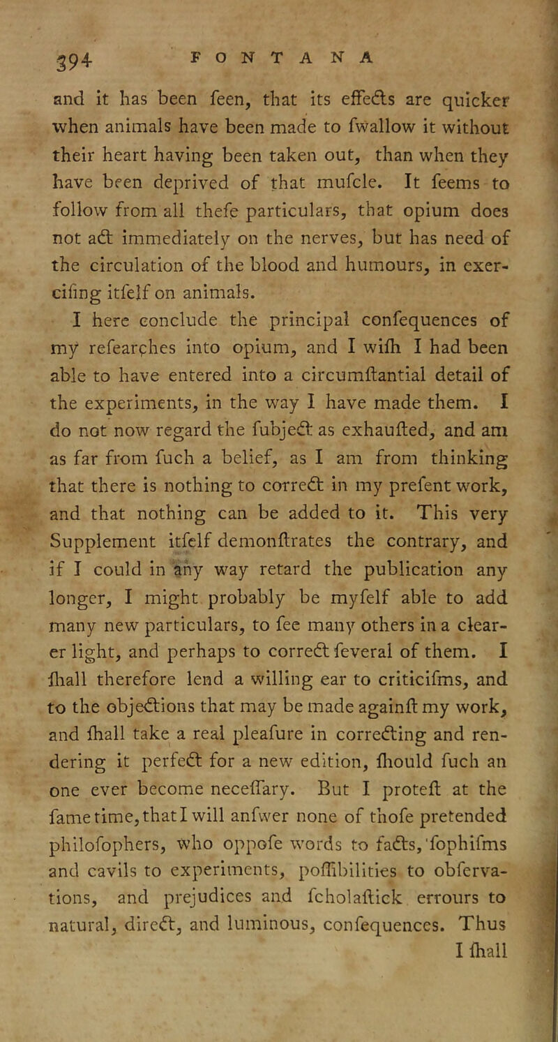 and it has been feen, that its effedls are quicker when animals have been made to fwallow it without their heart having been taken out, than when they have been deprived of that mufcle. It feems to follow from all thefe particulars, that opium does not adt immediately on the nerves, but has need of the circulation of the blood and humours, in exer- cifing itfelf on animals. I here conclude the principal confequences of my refearphes into opium, and I wilh I had been able to have entered into a circumftantial detail of the experiments, in the way I have made them. I do not now regard the fubjedf as exhaufted, and am as far from fuch a belief, as I am from thinking that there is nothing to corredt in my prefent w^ork, and that nothing can be added to it. This very Supplement itfelf demonftrates the contrary, and if I could in any way retard the publication any longer, I might probably be myfelf able to add many new particulars, to fee many others in a clear- er light, and perhaps to corredf feveral of them. I hiall therefore lend a willing ear to criticifms, and to the objedtions that may be made againft my work, and Ihall take a real pleafure in corredfing and ren- dering it perfedt for a new edition, fliould fuch an one ever become neceflary. But I protefl at the fame time, that I will anfwer none of thofe pretended philofophcrs, who oppofe words to fadts,‘fophifms and cavils to experiments, poffibilitles to obferva- tions, and prejudices and fcholaftick errours to natural, diredt, and luminous, confequences. Thus Ilhall