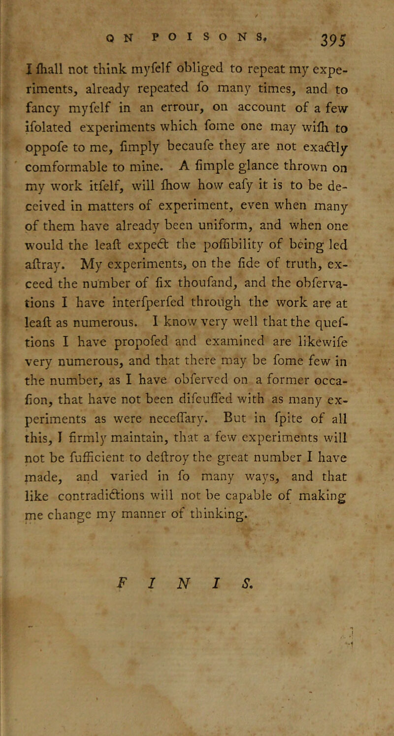 I lhall not think myfelf obliged to repeat my expe- riments, already repeated fo many times, and to fancy myfelf in an errour, on account of a few ifolated experiments which fome one may wilh to oppofe to me, limply becaufe they are not exactly comformable to mine. A fimple glance thrown on my work itfelf, will Ihow how eafy it is to be de- ceived in matters of experiment, even W'hen many of them have already been uniform, and when one would the leaft expedt the pofGbility of being led aftray. My experiments, on the fide of truth, ex- ceed the number of fix thoufand, and the obferva- tions I have interfperfed through the work are at leafi; as numerous. I know very well that the quef- tions I have propofed and examined are likewife very numerous, and that there may be fome few in the number, as I have obferved on a former occa- fion, that have not been difculfed with as many ex- periments as were neceflTary. But in fpite of all this, I firmly maintain, that a few experiments will not be fufficient to deftroy the great number I have made, and varied in fo many ways, and that like contradiftions will not be capable of making me change my manner of thinking. FINIS,