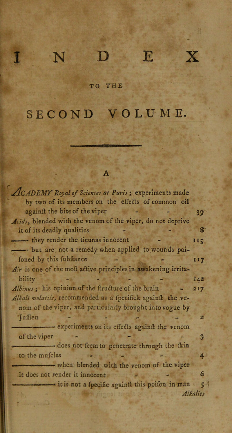 TO THE SECOND VOLUME. A Academy Royal of Sciences at Paris ; experiments made by two of its members on the effefts of common oil againft the bite of the viper   39 Acids, blended with the venom of the viper, do not deprive it of its deadly qualities - - 8* —— they render the ticunas innocent - iij but are not a remedy when applied to wounds pol- foned by this fubftance - - 117 Air is one of the moll aftive principles In awakening irrita- bility - - - - 142 Alhinushis opinion of the ftrudture of the brain - 217 Alkali ‘Volatile, recommended as a fpecifick againft the ve- nom of the viper, and particularly brought into vogue by 'Juffieu - - - _ 2 experiment* on its eftefts againft the venom of the viper - - - 3 ■ xloes not feem to penetrate through the fkin to the mufcles - - - 4 — — when blended with the venom of the viper it does not render it innocent ^ ^ 6 « .1« —1 it is not afpecific againft this poifon in man 5 Alkalies