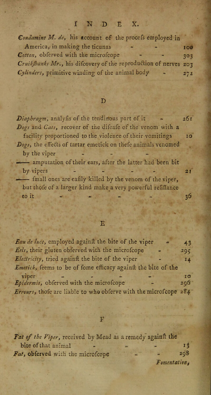 CondamineM.de, his account of the procefs employed in America,-in making the ticunas - - loO Cotton, obferved with the microfcope - - 303 Cruzkjhanks Mr,, his difcovery of the reproduftion of nerves 203 Cylinders, primitive winding of the animal body - 272 D Diaphragsn, analyfis of the tendinous part of it - 261 Dogs and Cats, recover of the difeafe of the venom with a facility proportioned to the violence of their vomitings id* Dogs, the effefts of tartar emetick on thefe animals venomed by the viper - - —amputation of their ears, after the latter had been bit by vipers - - - - 21' fmall ones are ealily killed by the venom of the viper, but thofe of a larger kind make a very powerful refinance to it - - - - 36 E Eau de luce, employed againft the bite of the viper 43 Eels, their gluten obferved with the microfcope - 293 Eledlricity, tried againft the bite of the viper - 14 Emetick, feems to be of fome efficacy againft the bite of the viper _ _ _ « 10 Epidermis, obferved with the microfcope - 296 Errours, thofe are liable to who obferve with the microfcope 2S4 E Eat of the Viper, received d)y Mead as a remedy againft tbe bite of that animal - ~ Eat, obferved with the microfcope - - 298 Fomentatieni