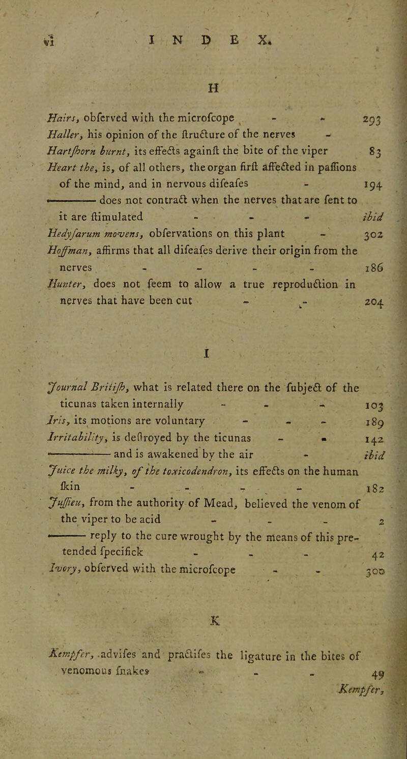 / H Hairs, obfcrved with the microfcope ^ - - 293 Haller, his opinion of the flrufture of the nerves Hartjhorn burnt, its eifedls againft the bite of the viper 83 Heart the, is, of all others, the organ firft alFefted in paflions of the mind, and in nervous difeafes - 19^ —' ' does not contraft when the nerves that are fent to N ' it are ftimulated _ . _ _ ihid Hedyfarum moujens, obfervations on this plant - 302 Hoffman, affirms that all difeafes derive their origin from the nerves - - - - 186 Hunter, does not feem to allow a true reprodudlion in nerves that have been cut - - 204. I 'Journal Briiijh, what is related there on the fubjeft of the ticunas taken internally - - - 103 Jris, its motions are voluntary - - - 189 Irritability, is cleflroyed by the ticunas - - 142 • and is awakened by the air - ibid Juice the milky, of the toxicodendron, its effects on the human Ikin - - - - 182 Juffeu, from the authority of Mead, believed the venom of the viper to be acid - . _ 2 reply to the cure wrought by the means of this pre- tended fpecifick - - - ^2 i'uer)', obferved with the microfcope - - 300 * K AVzfr/y^r, .advifes and praiSiifes the venomous fhakes ligature in the bites of 49 Kempfer, \