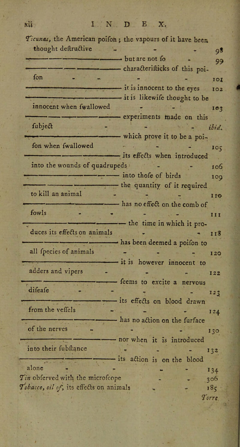 TicuHos, the American poifon j the vapours of it have been thought deftruftive - - - 98 — but are not fo - - charaderillicks of this poi- lox - it is innocent to the eyes 102 - it is likewife thought to be i©3 - experiments tna^e on this - - ibid. - which prove it to be a poi- r '  . ■ : .its cfFedls when introduced into the wounds of quadrupeds I - - 106 into thofe of birds fon * ! innocent when fwallowed fubjeft fon when fwallowed 109 to kill an animal — the quantity of it required 110 has no effe£l on the comb of fowls III duces its cfFedls on animals the time in which it pro- 118 all fpecies of animals has been deemed a poifon to 120 it is however innocent to adders and vipers feems to excite a nervous difeafe its elFedls on blood drawn from the veflels has no aftion on the furface 122 '^3 [24 of the nerves 130 nor when it is introduced into their fubftance its aftion is on the blood 132 alone • Tin obferved with the microfcope Tobacco, oil of, its effedls on animals *34 306 18s Torre