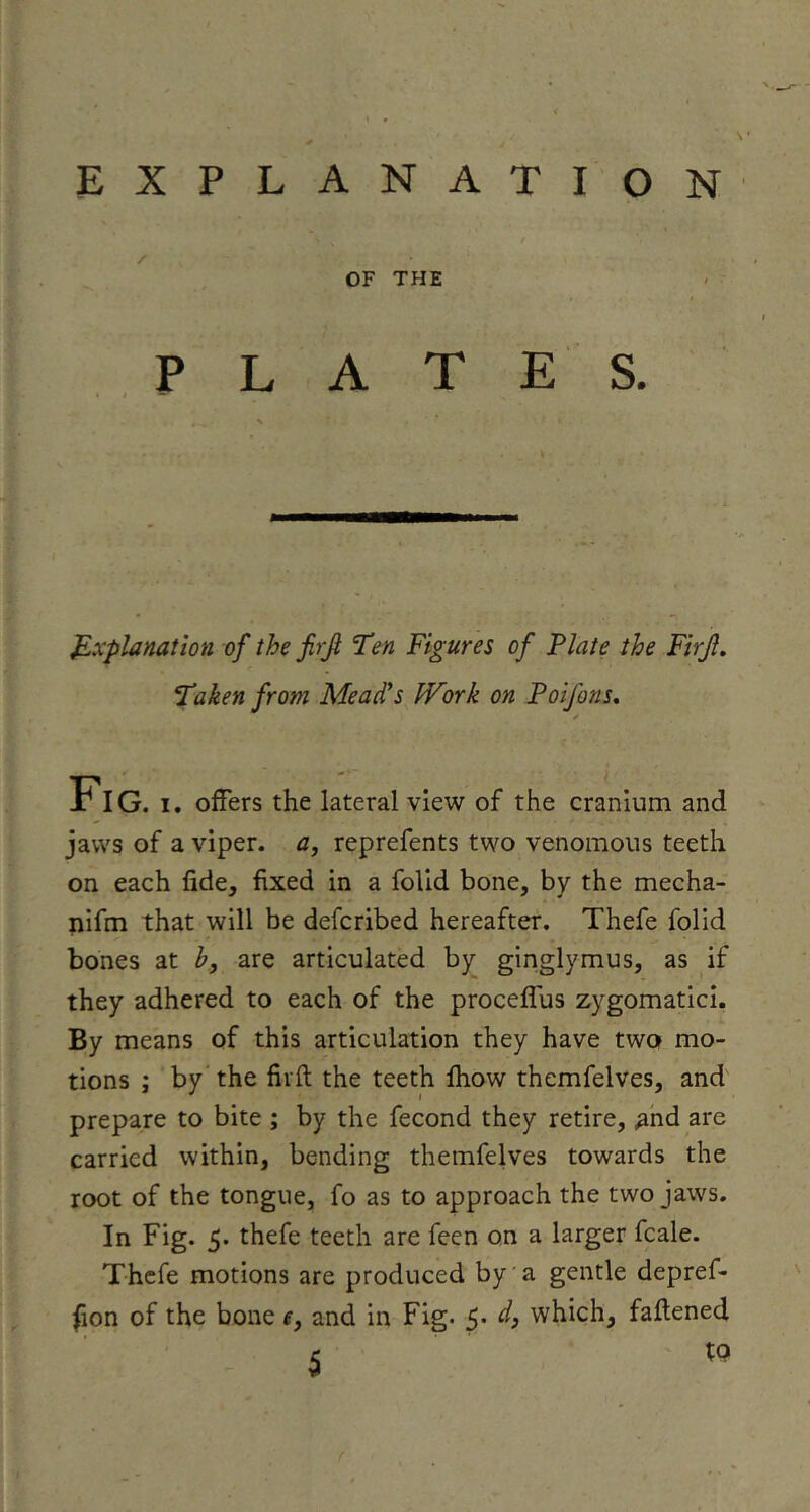 EXPLANATION OF THE PLATES. J^xplanation of the firf Ten Figures of Plate the Firjl. Taken from Meades Work on Foifons* riG. I. offers the lateral view of the cranium and jaws of a viper, a, reprefents two venomous teeth on each fide, fixed in a folid bone, by the mecha- nlfm that will be defcribed hereafter. Thefe folid bones at b, are articulated by ginglymus, as if they adhered to each of the proceflus zygomatici. By means of this articulation they have two mo- tions ; by” the firft the teeth fhow themfelves, and prepare to bite ; by the fecond they retire, ^hd are carried within, bending themfelves towards the root of the tongue, fo as to approaeh the two jaws. In Fig. 5. thefe teeth are feen on a larger fcale. Thefe motions are produced by'a gentle depref- ^on of the bone e, and in Fig. 5. d, which, faflened to