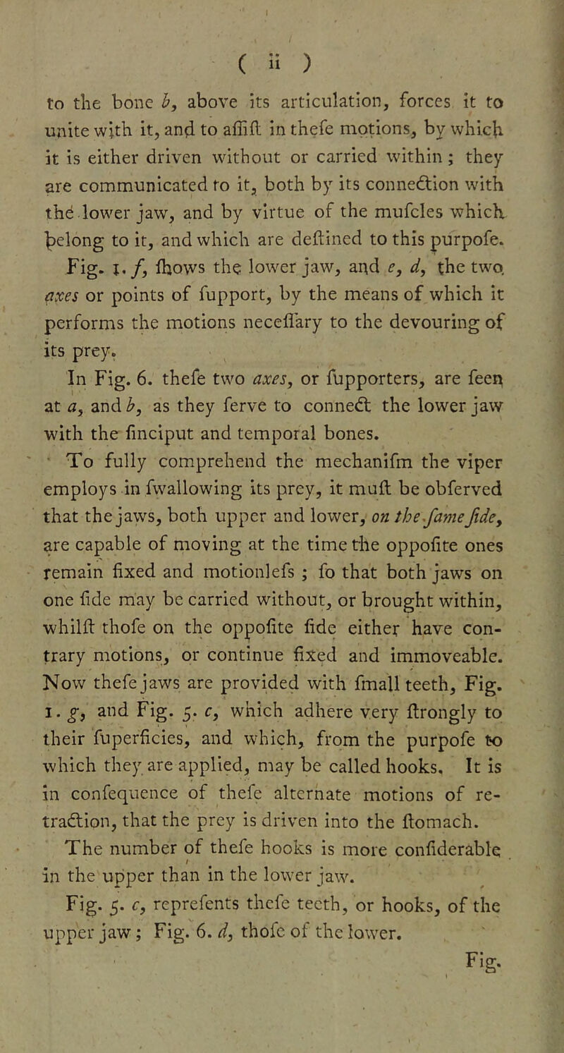 to the bone b, above its articulation, forces it to unite with it, an^i to affifl in thefe motions, by which it is either driven without or carried within; they are communicated to it, both by its connection with the .lower jaw, and by virtue of the mufcles which, belong to it, and which are deftined to this purpofe. Fig. j./, Ihows the lower jaw, and e, d, the two. axes or points of fupport, by the means of which it performs the motions neceflary to the devouring of its prey. In Fig. 6. thefe two axes, or fupporters, are feen at a, and b, as they ferve to conneCt the lower jaw with the linciput and temporal bones. ■ To fully comprehend the mechanifm the viper employs in fwallowing its prey, it muft be obferved that the jaws, both upper and lower, on the^fame fide, are capable of moving at the timetiie oppofite ones remain fixed and motion] efs ; fo that both jaws on one fide may be carried without, or brought within, whilfl: thofe on the oppofite fide either have con- trary motions, or continue fixed and immoveable. Now thefe jaws are provided with fmall teeth. Fig. I. g, and Fig. 5. c, which adhere very flrongly to their fuperficies, and which, from the purpofe to which they are applied, may be called hooks. It is in confequence of thefe alternate motions of re- traClion, that the prey is driven into the ftomach. The number of thefe hooks is more confiderablq I in the upper than In the lower jaw. Fig. 5. c, reprefents thefe teeth, or hooks, of the upper jaw; Fig. 6. d, thofe of the lower. Fig.