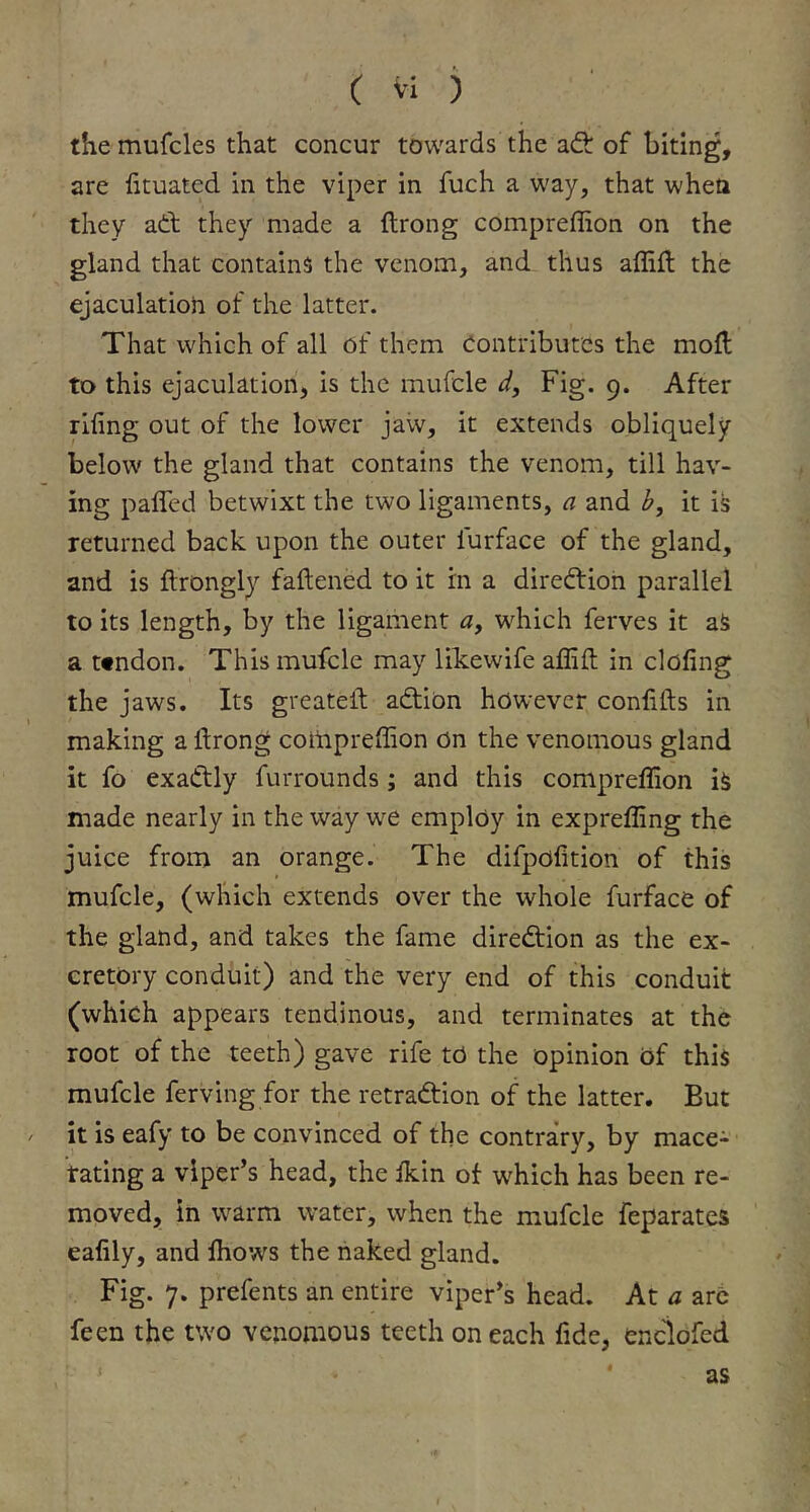 the mufcles that concur towards the ad: of biting, are fituatcd in the viper in fuch a way, that when they ad: they made a ftrong compreffion on the gland that contains the venom, and thus affift the ejaculation of the latter. That which of all of them Contributes the mofl to this ejaculation, is the mufcle d. Fig. 9. After riling out of the lower jaw, it extends obliquely below the gland that contains the venom, till hav- ing paired betwixt the two ligaments, a and b, it is returned back upon the outer lurface of the gland, and is ftrongly faftened to it in a diredion parallel to its length, by the ligament «, which ferves it aS a ttndon. This mufcle may likewife affilt in doling the jaws. Its greatell; adibn however conlifts in making a ftrong compreffion bn the venomous gland it fo exadly furrounds ; and this compreffion is made nearly in the way we employ in expreffing the juice from an orange. The difpblition of this mufcle, (which extends over the whole furface of the gland, and takes the fame diredion as the ex- cretory conduit) and the very end of this conduit (which appears tendinous, and terminates at the root of the teeth) gave rife to the opinion of this mufcle ferving for the retradion of the latter. But it is eafy to be convinced of the contrary, by mace- rating a viper’s head, the Ikin of which has been re- moved, in warm water, when the mufcle feparates ealily, and Ihows the naked gland. Fig. 7. prefents an entire viper’s head. At a arc feen the two venomous teeth on each fide, enclofed as