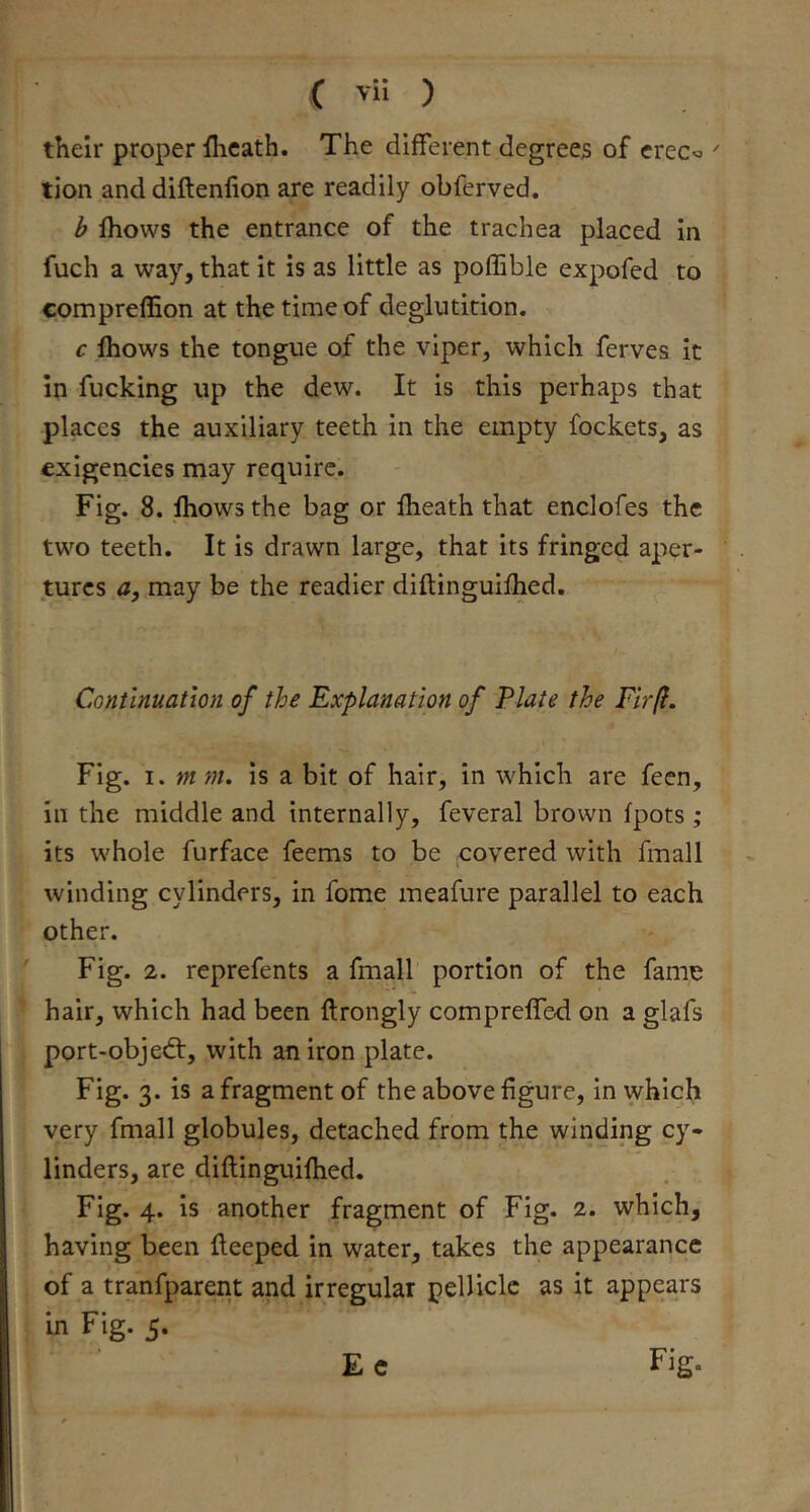 their proper flicath. The different degrees of creco ' tion and diftenfion are readily obferved. b fhows the entrance of the trachea placed in fuch a way, that it is as little as poffible expofed to compreffion at the time of deglutition. c Ihows the tongue of the viper, which ferves it In fucking up the dew. It is this perhaps that places the auxiliary teeth in the empty fockets, as exigencies may require. Fig. 8. Ihows the bag or fheath that enclofes the two teeth. It is drawn large, that its fringed aper- tures a, may be the readier diftinguifhed. Continuation of the Explanation of Plate the Fir(l. Fig. I. mm. is a bit of hair, in which are feen, ill the middle and internally, feveral brown fpots ; its whole furface feems to be covered with fmall winding cylinders, in fome meafure parallel to each other. Fig. 2. reprefents a fmall portion of the fame hair, which had been ftrongly compreffed on a glafs port-objedt, with an iron plate. Fig. 3. is a fragment of the above figure. In which very fmall globules, detached from the winding cy- linders, are,diftinguifhed. Fig. 4. is another fragment of Fig. 2. which, having been fteeped in water, takes the appearance of a tranfparent and irregular pellicle as it appears in Fig. 5.