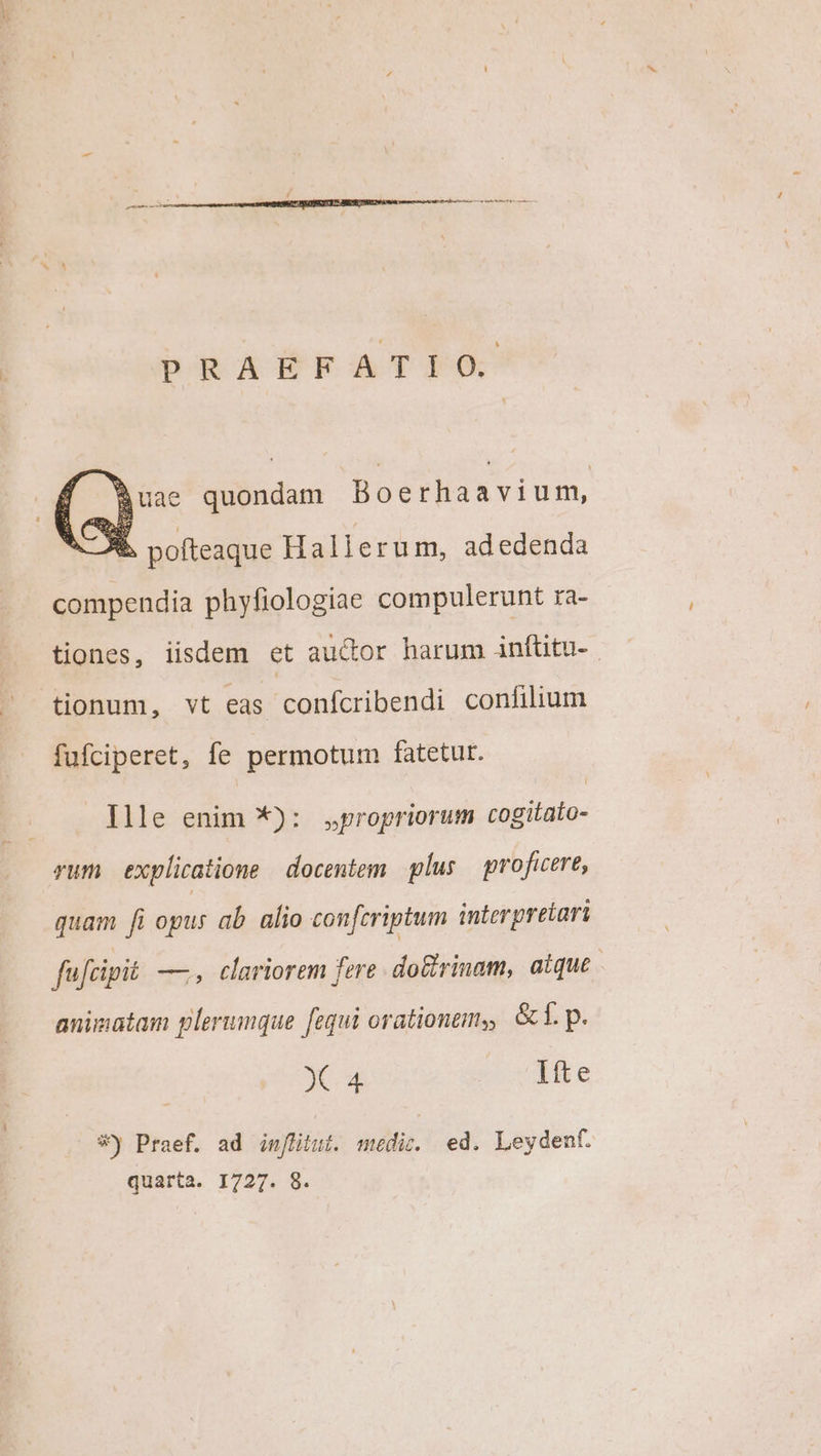 PRAEFATIO. Buae quondam Boerhaavium, d pofteaque Hallerum, adedenda compendia phyfiologiae compulerunt ra- tiones, iisdem et auctor harum infüitu-. tionum, vt eas confcribendi confilium fufciperet, fe permotum fatetur. Ille enim *): propriorum cogitato- rum explicatione | docentem plus proficere, quam fi ogus ab. alio confcriptum interpretari fufcipit —, cariorem fere do&amp;rinam, atque. animatam plerumque fequi orationem, t. p. X 4 Ifte *j Praef. ad in[fiiui. medic. ed. Leydent. quarta. 1727. 8.