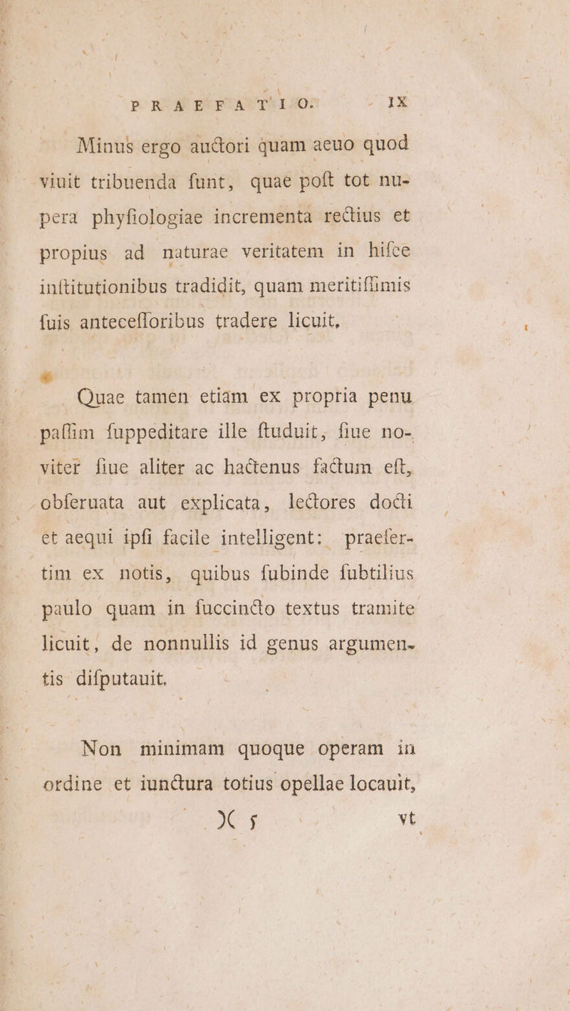 p RA EEECAYTAI0: -4X Minus ergo auctori quam aeuo quod viuit tribuenda funt, quae poft tot nu- pera phyfiologiae incrementa rectius et propius ad naturae veritatem in hifce inftitutionibus tradidit, quam meritiflimis fuis antecefforibus tradere licuit, * | . Quae tamen etiam ex propria penu paflim fuppeditare ille ftuduit, fiue no- viter fiue aliter ac hactenus factum eft, obferuata aut explicata , lectores docti et aequi ipfi facile intelligent: praeler- tim ex notis, quibus fubinde fubtilius paulo quam in fuccindo textus tramite licuit, de nonnullis id genus argumen- tis difputauit. Non minimam quoque operam in ordine et iunctura totius opellae locauit, (p gn Ru yt