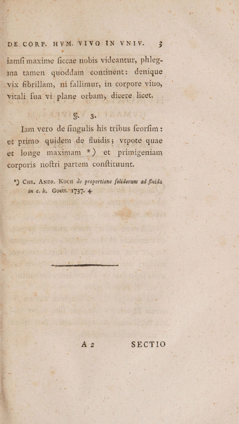 ma tamen quoddam continent: denique vix fbrillam, ni fallimur, in corpore viuo, visi fua vi plane orbam, dicere licet. Jam vero de fingulis his tribus feorfim : et primo quidem de fluidis; vtpote quae et longe maximam Jm et primigeniam corporis noítri partem. conftituunt. in €. b. Goett. 1737. 4: PF?)