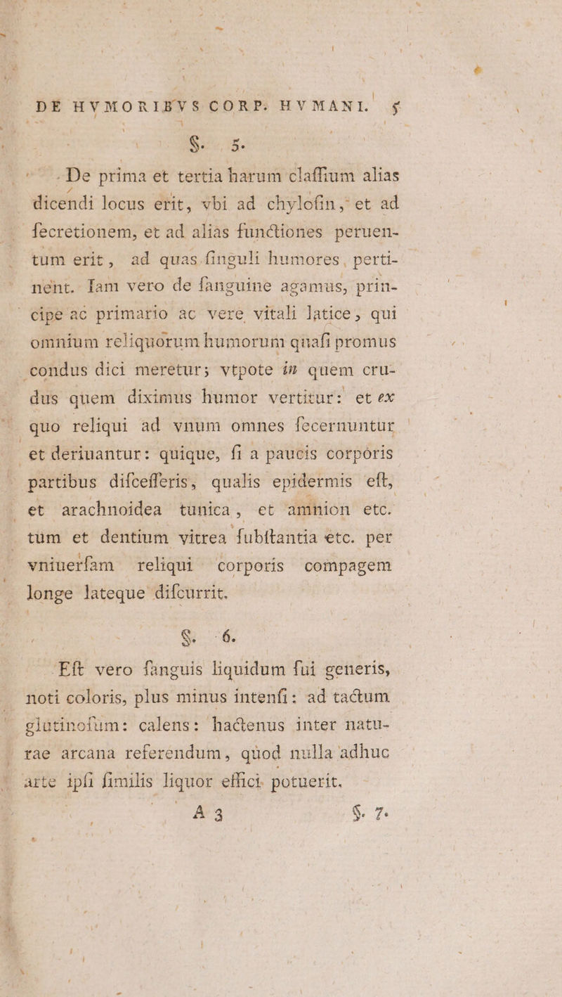 DE HYVMORIBVSCORP. HYMANL gj S. 5. ^- .De prima et tertia harum claffium alias dicendi locus erit, vbi ad chylofin,' et ad fecretionem, et ad alias functiones peruen- tum erit, ad quas. finguli humores , perti- - ment. [am vero de fanguine agamus, prin- | cipe ac primario ac vere vitali latice, qui omnium reliquorum humorum quafi promus condus dici meretur; vtpote i$ quem cru- dus quem diximus humor vertitur: et ex (quo reliqui ad vnum omnes fecernuntur et deriuantur: quique, fi a paucis corporis partibus difcefferis, qualis epidermis eft, et arachnoidea tunica , et amnion etc. . tum et dentium vitrea fubitantia etc. per vniuerfam reliqui corporis compagem longe lateque difcurrit. S : 6. Eft vero fanguis liquidum fui generis, noti coloris, plus minus intenfi: ad ta&amp;um ' glautinofum: calens: hactenus inter natu- rae arcana referendum, quod nulla adhuc arte ipfi fimilis liquor effici. potuerit. B c $. 7.