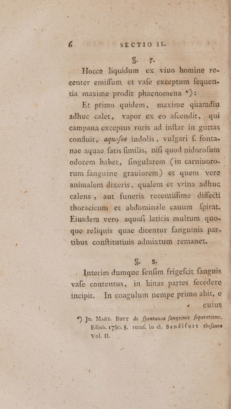 S wm center emiflum, et vafe exceptum fequen- tia maxime prodit phaenomena *): Et pfimo quidem, maxime quamdiu adhuc calet, vapor ex eo afvendit, qui confluit, aquofae indolis, vulgari f. fonta- rum fanguine grauiorem) et quem vere animalem dixeris, qualem et vrina adhuc calens , .aut funeris recentiffime | diffeQi Eiusdem vero: aquofi laticis multum quo- que reliquis quae dicentur fanguinis par. tibus conftitutiuis admixtum remanet. $. &amp; Interim dumque fenfim frigefcit fanguis incipit. In coagulum nempe primo abit, e 4... euius *) Jo. Manr. Burr de fbontauea. fanguinis. fepavatione, Vol. IE.