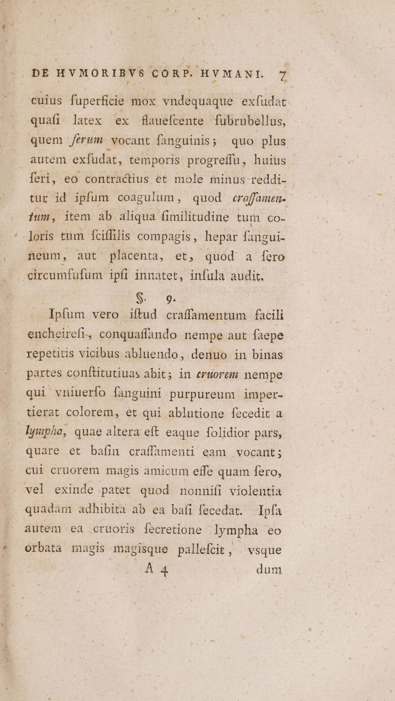 , M i EE * cuius fuperficie mox vndequaque exfudat quafi latex ex flauelcente fubrubellus, quem erum vocant fanguinis; quo plus autem exfudat, temporis progreffu, huius feri, eo contractius et mole minus reddi- tur id ipfum coagulum, quod creffamen- pum, item ab aliqua fimilitudine tum co- '.]oris tum fciffilis compagis, hepar fangui- neum, aut placenta, et, quod a fero — . eircumfufum ipfi innatet, infula audit. EC $ 9 .. . Jpfum vero iftud craffamentum facili encheirefi, conquaffando nempe aut faepe repetitis vicibus abluendo, denuo in binas partes conftitutiuas abit; in ertorem. nempe qui vniuerfo fanguini purpureum imper- terat colorem, et qui ablutione fecedit a lympha, quae altera eft eaque folidior pars, quare et bafin craffamenti eam | vocant; cui cruorem magis amicum effe quam fero, vel exinde patet quod nonnifi violentia quadam adhibita ab ea bafi fecedat. — Ipfa autem ea cruoris fecretione lympha eo * orbata magis magisque pallefcit 3. vsque 4 À 4 dum