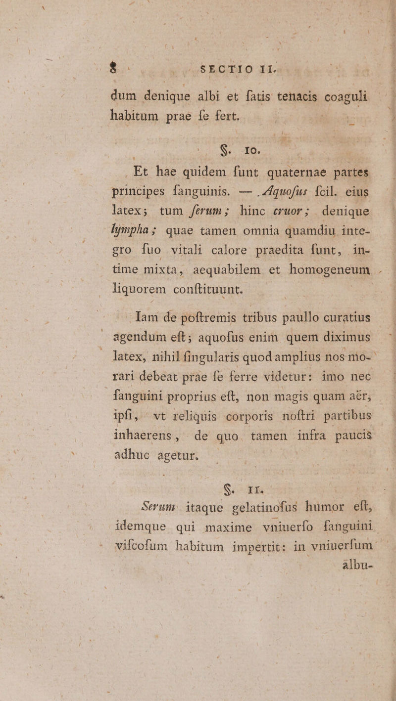 $ Vau EBGBLO J1- dum denique albi et fatis tenacis coaguli habitum prae fe fert. u NNBA ONE CR ., Et hae quidem funt quaternae partes principes fanguinis. — .Z4quofur fcil. eius latex; tum ferum; hinc cruor; denique lympha; quae tamen omnia quamdiu inte- gro fuo vitali calore praedita funt, in- liquorem conftituunt. Iam de poftremis tribus paullo curatius agendum eft; aquofus enim quem diximus rari debeat prae fe ferre videtur: imo nec fanguini proprius eft, non magis quam aér; ipfi, vt reliquis corporis noftri partibus inhaerens, de quo tamen infra paucis adhuc agetur. | | S IKC | Serum. itaque gelatinofus humor elt, albu- 