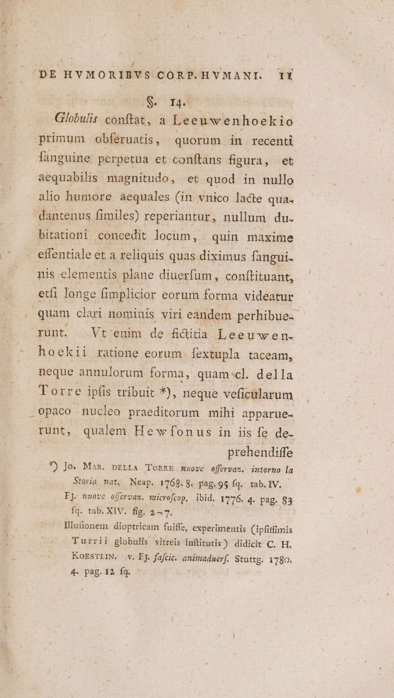 $. ra. Globulis conftat, a Leeuw enhoekio primum obferuatis, quorum in recenti fanguine perpetua et conftans figura, et | aequabilis magnitudo, et quod in nullo alio humore aequales (in vnico lace qua. dantenus fimiles) reperiantur, nullum du. bitationi concedit locüm, . quin. maxime effentiale eta reliquis quas diximus fangui. nis elementis plane diuerfum, conftituant, etfi longe fimplicior eorum forma videatur quam clari nominis viri eandem perhibue.- runt. Vt'enim de fi&amp;itia Lee Uwen. hoekii ratione eorum. fextupla taceam, neque annulorum forma, quam:cl. della Torre ipfis tribuit *), neque veficularum .Opaco. . nucleo praeditorum mihi apparue- runt, qualem ew fonus in iis fe de- prehendiffe *) Jo. Man. pELtA 'TORRE muove offervas. iutoruo la : Storia mat, Neap. 1768. 8. pag.95 fq. tab. IV. EJ. nuove offervas. muicrofcop, ibid, 1776. 4- pag. 83 fq. tab. XIV. fig. 257. Hllufionem dioptricam fuiffe, experimentis (ipfitfimis Turrii globulis vitreis inftitutis) didicit C, H. KoESTLIN. v. EJ. fafcic. animaduerf. Stuttg. 1780.