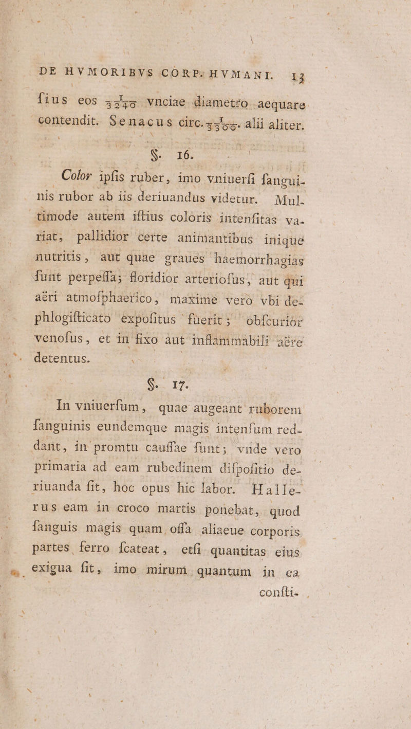 i fius eos 4455 vncine diametro aequare contendit. Senacus circ.4454. alii aliter. TIEN M l S. 16. | Color ipfis ruber, imo vniuerfi fangui. nis rubor ab iis deriuandus videtur. Mul. timode autem iftius coloris intenfitas va. riat, pallidior certe animantibus inique nutritis, aut quae graues haemorrhagias dunt perpeffa; foridior arteriofus, aut qui acri atmofphaerico, maxime vero vbi de: phlogifticato expofitus fuerit; 'obfcurior venofus, et in fixo aut inflammabil; aüre . detentus. v S 17. In vniuerfum, quae augeant rüborem fanguinis eundemque magis intenfum red- dant, in promtu cauffae funt; vnde vero primaria ad eam rubedinem difpofitio de- riuanda fit, hoc opus hic labor. Halle. rus eam in croco martis ponebat, quod languis magis quam offa aliaeue Corporis partes ferro Íícateat, etfi quantitas eius 4. €xigua fit, imo mirum quantum in ea conitis ..