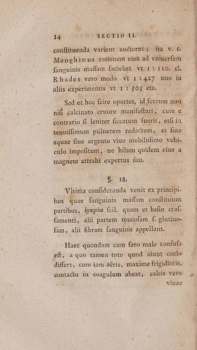 fanguinis maffam. faciebat user piu Rhades vero modo. vt 1: 427 imo i aliis experimentis yt 1. : $03 Ae y ous Sed et [A fcire oportet, id. ferrum non contrario fi leniter ficcatum fuerit, etfiiu magnete attrahi expertus fim. $. 18. | Vltirta confideranda venit ex principi- bus quae fanguinis maffam conftituunt partibus, Jympha fcil. quam et bafin craf- famenti, alii partem mucofam f. glutino- fam, alii fibram fanguinis appellant. Haec quondam cum fero male confufa eft, aquo tamen toto quod aiunt coelo differt, cum iam à&amp;ris, maxime frigidioris, viuae