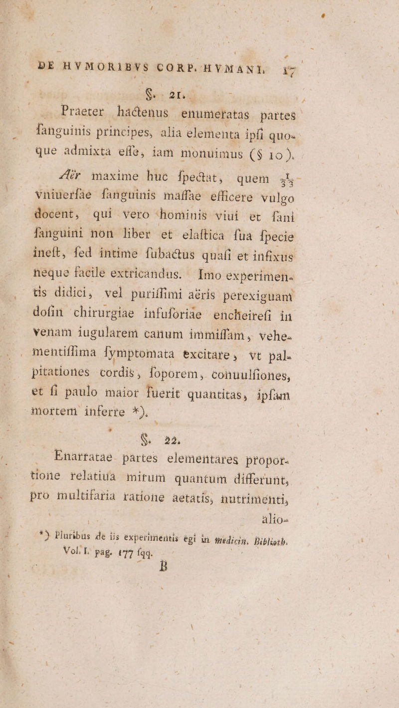 die Acid ; Praeter hactenus enumeratas partes fanguinis principes, alia elementa ipfi quo- que admixta efe, iam monuimus ($ 10 ). 4r maxime huc fpecat, quem 34^ vniuerfie fanguinis maffae efficere vulgo docent, | qui : Vero hominis viui et [fàini fanguini non liber et elaftica fua [pecie ineft, fed intime fubactus quafi et infixus dofin chirurgiae infuforide encheirefi in venam iugularem canum immiffam , vehe. mentiffima Tymptomata excitare, vt pal. pitationes cordis, foporem, conuulfiones, et fi paulo maior fuerit quantitas, ipfa an mortem inferre Jes LJ . Enartatae partes elementareg propor- tone relatiuà mitum quantum differunt, pro multifaria ratione aetatis, nutrimenti, AS. | alio €. Pluíibüs de iis experimentis égi in Miro. Biblioth. Vol L pag. t77 fqq. /