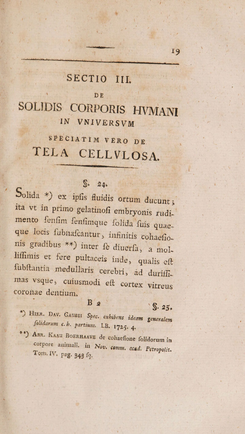 Vu : DE L1 FT SOLIDIS. CORPORIS. HVMANI IN VNIVERSVM /. SPECIATIM VRRO pg TELA CELLVLOSA. de quM d; |  Solida *) ex ipfis fluidis ortum ducunt; ita vt in primo gelatinofi embryonis rudi. mento fenfim fenfimque folida fuis quae- que locis fubnafcantur , infinitis cohaefio- nis gradibus **) inter [» diuerf, a mol. fubftantia medullaris cerebri, àd duriffi. mas vsque, cuiusmodi eít cortex Vitreus coronae dentium. - : , . B $ * S. 25. *) Hikn. Dav. Gaugn Sbéc. éxbibens idegm generalem folidarum e. b. partium. LB. 1725, 4. **) Ann. Kaau BoERHAAVE de cohaefione folidorum in corpore animali. in Mov, qopp ecad. Petropolit. Tom. IV, pag. 343 Íq.