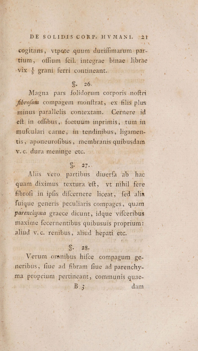 i DE SOLIDIES-CORP;HVMANIL *3t - | * cogitars , vtpate quum duüriffimarum. par- tium, oflium fcil. integrae binae: librae L5 di is C26: Magna. pars folidorum corporis .noftri fibrofam compagem monítrat, ex filis plus eft. in offibus,. foetuum inprimis, tum in tis, apeneurofibus , membranis quibusdam v.c. dura meninge etc. Ses 7.- Alis vero. partibus diuerfa ab hac quam diximus textura eft, vt nihil fere fibrofi in ipfis difcernere liceat, fed alia fuique generis peculiaris compages, quam aliud v.c. renibus, aliud hepati etc. €K:&amp; S. 728. Verum orenibus hifce compagum ge- neribus, fiue ad fibram fiue ad parenchy- ma proprium pertineant, communis quae- b.5 | dam i X