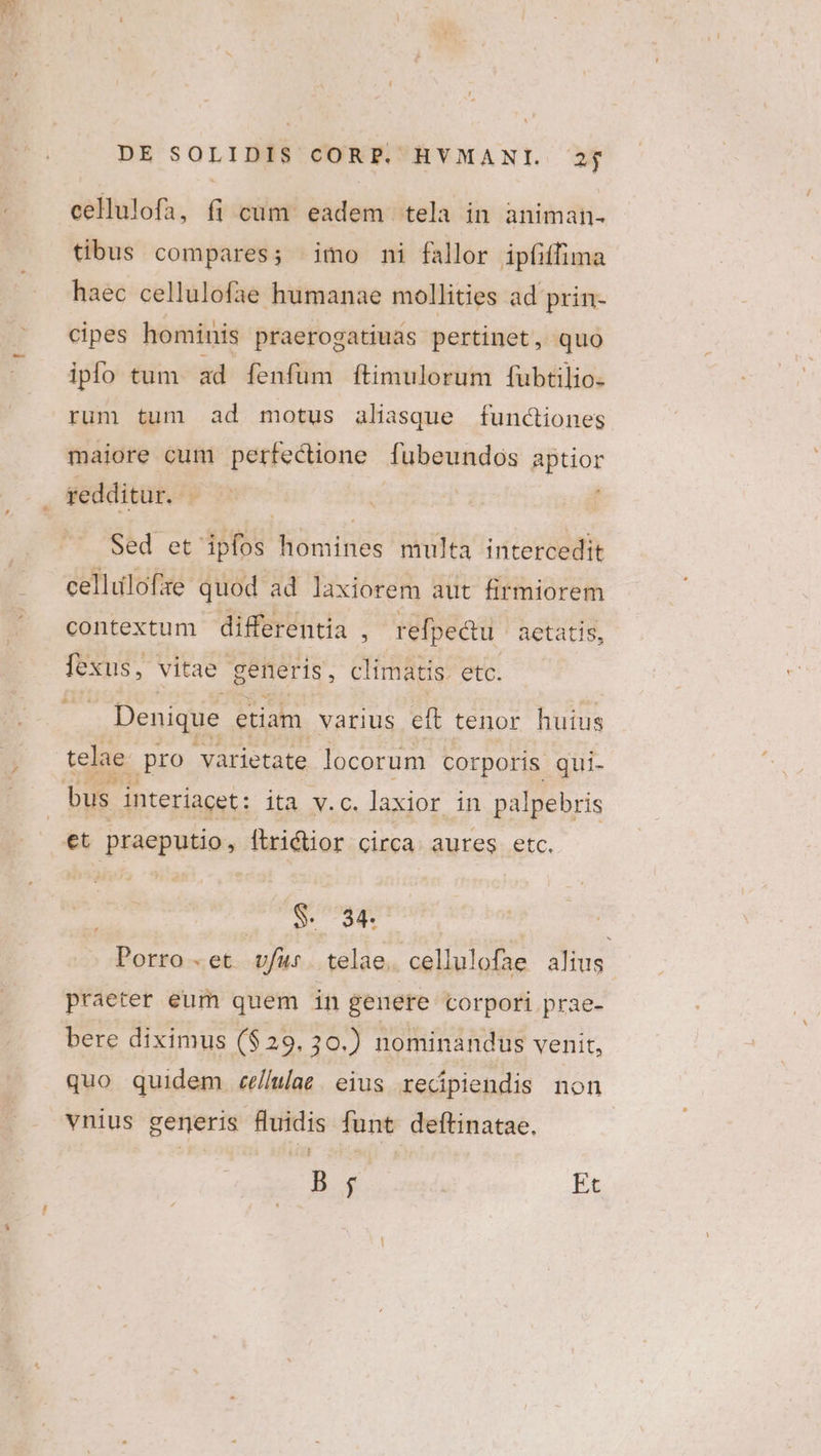 cellulofa, fi cüm eadem tela in animah- tibus compares; imo ni fallor ipfiffima haec cellulofae humanae mollities ad prin- cipes hominis praerogatiuas pertinet, quo ipfo tum ad fenfüm ftimulorum fubtilio- rum tum ad motus aliasque functiones maiore cum perfectione fubeundos aptior redditur. : | Sed et ipfos homines multa intercedit cellulofze quod ad laxiorem aut firmiorem contextum differentia ; refpedtu ' aetatis, fexus, vitae generis, climatis. etc. | Denique etiam. varius eft tenor huius telae pro varietate locorum corporis qui- S. 34. j Porro.et vfu telae. cellulofae alius praeter eum quem in genere corpori prae- bere diximus ($29. 30.) nominandus venit, quo quidem ce/lulae . eius redpiendis non vnius generis fluidis funt deftinatae, B ; Et