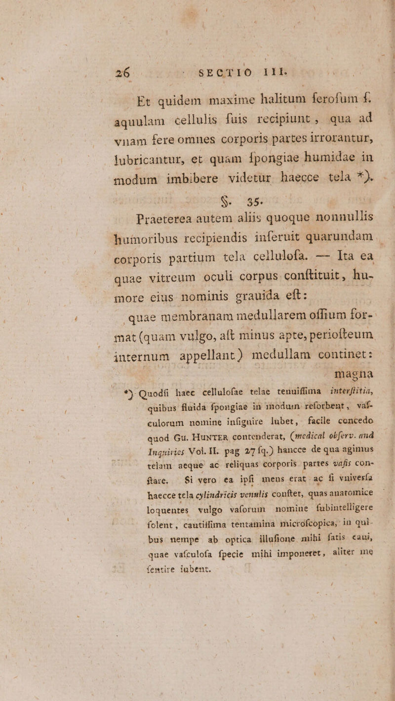 a6 cc ndr E ero. pi Et quidem maxime halitum ferofum f. aquulam cellulis fuis recipiunt, qua ad vnam fere omnes corporis partes irrorantur, lubricantur, et quam lpongiae humidae in modum imbibere videtur haecce tela *). S. 55. Praeterea autem aliis quoque nonnullis huinoribus recipiendis inferuit quarundam corporis partium tela cellulofa. —- Ita ea quae vitreum oculi corpus conftituit, hu- more eius nominis grauida eft: quae membranam medullarem offium for«- mat (quam vulgo, att minus apte, periofteum internum appellant) medullam continet : . magna *) Quodfi haec cellulofae telae tenuiffima intesfiitia, quibus fluida fpongiae in modus reforbent , vaf- culorum nomine infignire lübet , facile concedo quod Gu. HuNTER contenderat, (medical obferv. and Inquiries Vol.Il. pag 2/7 íq.) hancce de qua agimus telam. aeque ac reliquas corporis partes vafis con- ftare, — Si vero ea ipfi meus erat. ac fi vnivesía haecce tela cylindvicis venulis conftet, quas anatomice loquentes vulgo vaforum nomine fubintelligere folent, cautiffima tentamina microfcopica,: in qui- bus nempe ab optica illafione. mihi fatis €aui, quae vaículofa fpecie mihi imponeret, aliter mne femtire iubent.