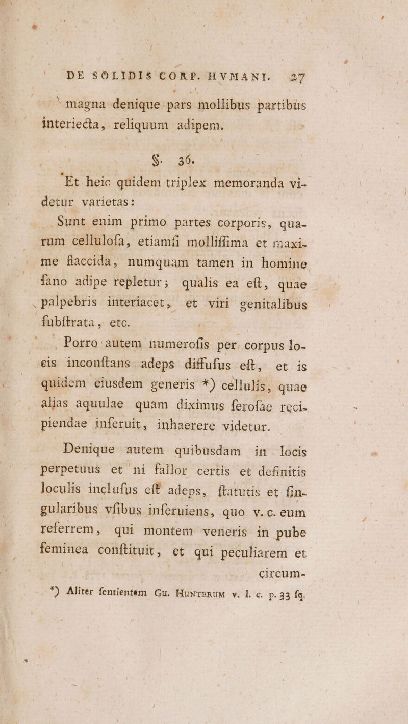 / DE SOLIDIS CORP. HVMANI. 27 magna denique pars mollibus partibüs interiecta, reliquum adipem. $ uL | 'Et heic quidem triplex memoranda vi- detur varietas: ; Sunt enim primo partes corporis, qua- rum cellulofa, etiamíi molliffima et maxi- me fliaccida, numquam tamen in homine . fano adipe repletur; qualis ea eít, quae .palpebris interiacet, et viri genitalibus fubítrata ,. etc. ! . Porro autem numerofis per. corpus lo- eis inconítans adeps diffufus e(t, et is quidem eiusdem generis *) cellulis, quae alias aquulae quam diximus ferofae reci. piendae inferuit, inhaerere videtur. Denique autem quibusdam in locis perpetuus et ni fallor certis et definitis loculis inclufus cft adeps, [ftatutis et fin- gularbus vfibus inferuiens, quo v.c. eum referrem, qui montem veneris in pube feminea conftituit, et qui peculiarem et | circum-