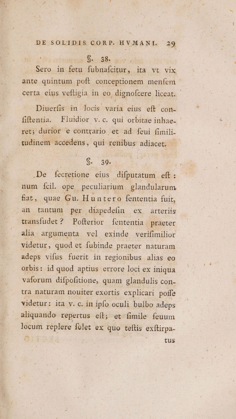 ! S. 58. : Sero in fetu fubnaícitur, ita vt vix ante quintum poft conceptionem meníeni certa eius veftigia in eo. dignofcere liceat. Diuerfis in locis varia eius eít con- fiftentia. Fluidior v.c. qui orbitae inhae- - ret; durior e contrario et ad íeui (imili- i S. 39. .De Í[ecretione eius difputatum eit: num ícil. ope. peculiarium glandularum fiat, quae Gu. Huntero fententia fuit, an tantum per diapedefin ex arteriis alia argumenta vel exinde verifimilior adeps vifus fuerit in regionibus alias eo Orbis: id quod aptius errore loci ex iniqua valorum difpofitione, quam glandulis con- tra naturam nouiter exortis explicari poffe videtur: ita v. c. in ipfo oculi bulbo adeps locum réplere folet ex. quo teftis exítirpa- tus