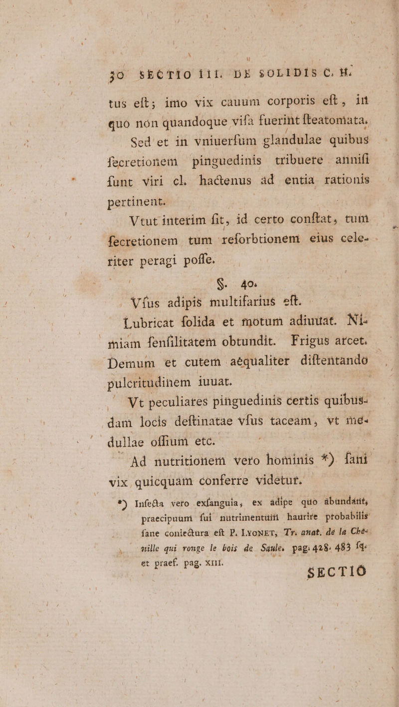 u 30 SECTIO i1L DE SOLIDIS C.H. tus eft; imo vix cauum corporis eft, im quo nón quandoque vifa fuerint fteatomata. Sed ' et in vniuerfum glandulae quibus fecretionem pinguedinis tibuete anni(i funt viri cl hadenus ad entia rationis pertinent. Vtut interim fit, id certo conftat, tutü fecretionem. tum reforbtionem eius cele- - riter peragi poffe. S. 40 Víus adipis multifarius eft. . Lubricat folida et motum adiuuat. Ni. miam fenfilitatem obtundit. Frigus arcet. Demum et cutem. aequaliter Meis der pulcritudinem iuuat. ix Vt peculiares pinguedinis certis quibus- dam locis deftinatae vfus taceam, vt me- Ad nutritionem vero hominis *) fani vix, quicquam conferre videtut. *) Infe&amp;a veto. exíanguia, ex ádipe quo abundatit, praecipuum fui nutrimentuiti haurire probabilis fane conie&amp;ura eít P. LvoNET, Tr. anat. de la Cbe-. wile qui vonge le bois de Saule. pag; 428. 483 Íq: et praef. pag. Xrit. SECTIÓ