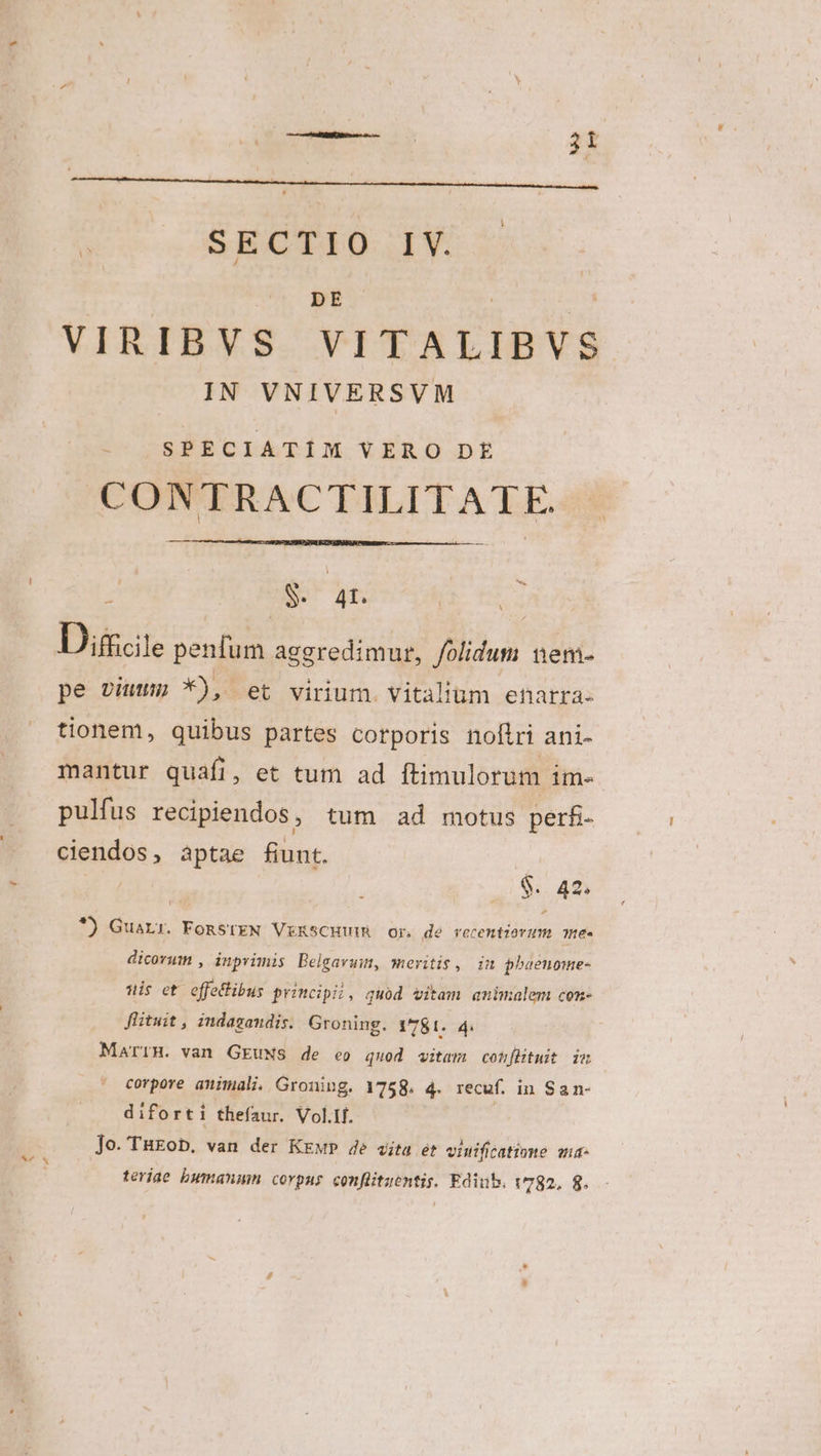 DE VIRIBVS VITALIBVS IN VNIVERSVM SPECIATIM VERO DE CONTRACTILITATE. z ES Af | Dicite penium aggredimur, folidum nem- pe vius *), et virium. Vitàlium enarra- tionem, quibus partes corporis nofiri ani- mantur quafi, et tum ad ftimulorum im- pulfus recipiendos, tum ad motus perfi- ciendos, àptae fiunt. | | $. 42, *) GuaLr. FoRStEN VERSCHUIR Or de recentiovzm ne. dicorum , inprimis Belgavuim, meritis, in phaeuome- uis et offetlibus principii, quod vitam amimalem con- flituit , indagandis. Groning. 1781. 4. MarrH. van GEuNs de eo quod vitam confütuit iu corpore animali. Groning. 1758. 4. recuf. in San- diforti thefaur. Vol.If. Jo. TuEob. van der KzwP 4e aita ét vinificatiome ma terjae bumanmm corpus confütuentis. Ediub. 1782. 8.