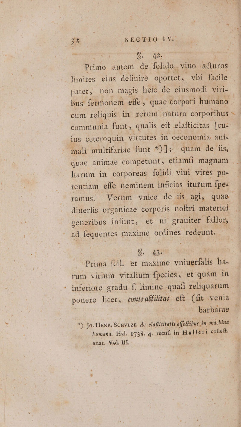 3A SECTIO LV- Ea ot S. 42^ Primo autem de folido.. viuo adturos patet, non magis heic de eiusmodi viri- bus fermonem effe, quae corpori humano cum reliquis in rerum natura corporibus communia funt, qualis eft elafticitas [cuz ius ceteroquin virtutes in oeconomia. ani«- mali multifariae funt *)]; quam de iis, » harum in corporeas folidi viui vires po- tentiam effc neminem inficias iturum fpe- ramus. Verum vnice de iis agi, quae diuerfis organicae corporis noflri materiei ad fequentes maxime ordines redeunt. do 8$. 4$ Prima fcil. et maxime vniugifalis ha- rum virium vitalium fpecies, et quam in inferiore gradu f. limine quat reliquarum barbarae *j jo. HENR. SCHVLZE de elaflicitatis effethibus i in máchina bumana, Hal. 1738. 4: recuf, in Halleri collect. anat. Vol. IIT.