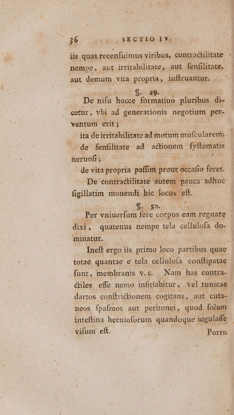 iis quas. recenfüimus viribus, contradtilitate s nempe, aut irritabilitate; aut fenfilitate, aut demum vità propria; inftruantur. De nifu Hes formatiuo plutibus. di- cetur, vbi ad generationis negotium per- ventum erit; ! ita de irritabilitate ad motum mufcularem;. 1 de fenfilitate ad actionem. [yftematis neruofi ; A otalbocc edita de vita propria paffim. prout | Tm io feret. De contraétilitate- autem pauca adhuc- figillatim monendi hic locus. ett. Sins. Per Paine fere corpus eam regnate dixi, quatenus nempe tela. cellülofa do- minatur. WM ON : : Ineft ergo iis primo d partibus quae totae quantae e tela cellulofa conftipatae : funt, membranis v.c. | Nam has contra- E &amp;iles effe nemo infitiabitur, vel tunicae dartos conftrictionem cogitans, aut ;cuta- neos fpafmos aut peritonei, quod folum. inteftina hernioforum quandoque iugulaffe . vifum eft. Borrg