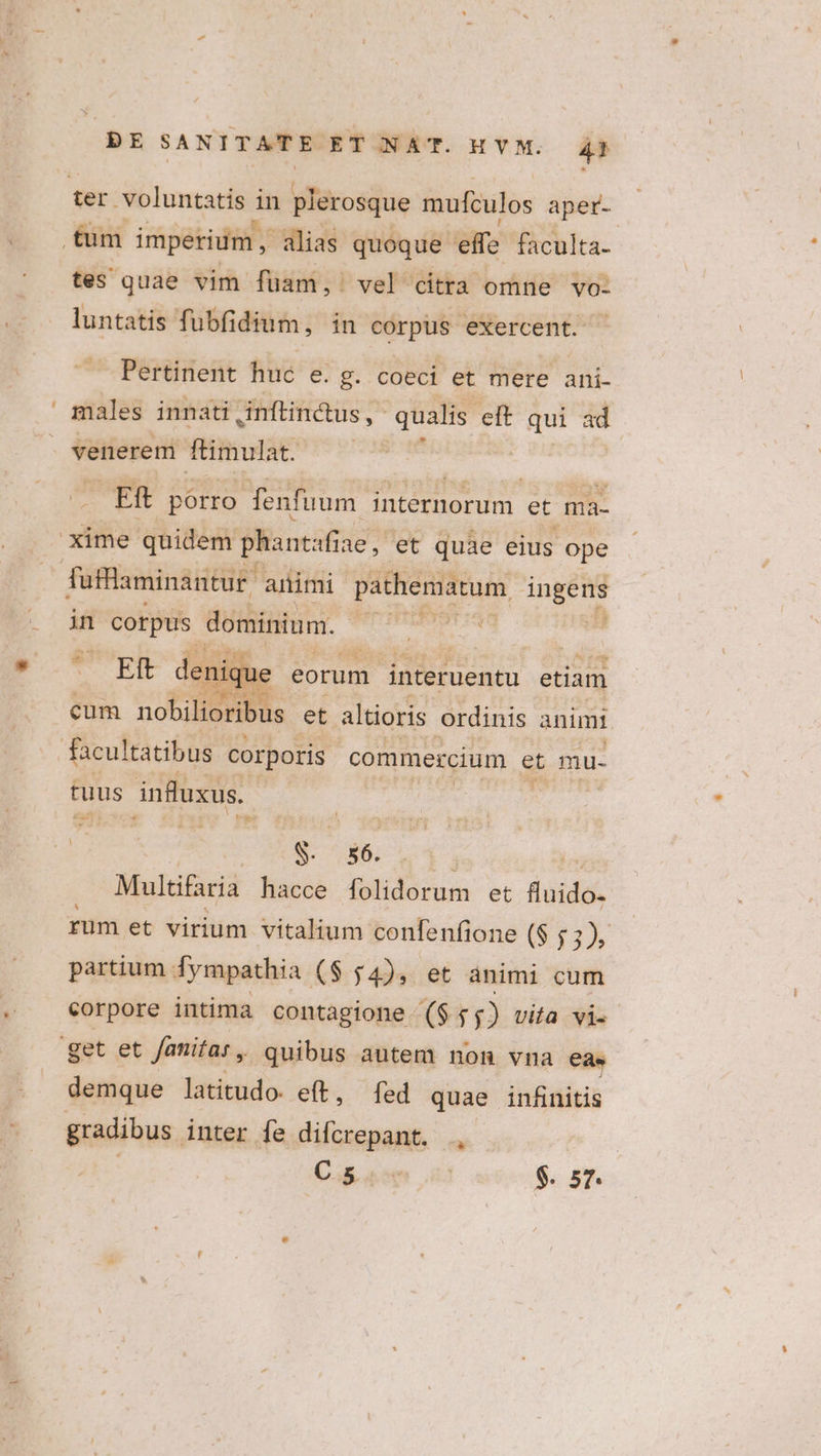 ter voluntatis in plerosque mufculos aper- tüm imperium, alias quoque effe faculta- tes quae vim füam, vel citra omne vo- luntatis fubfidium, in corpus exercent. Pertinent huc e. 8. coeci et mere ani- males innati ,inftindtus ,- qualis eft qui ad venerem ftimulat. Eft porro fenfuum internorum et ma- xime quidem phantaf ine, et quae eius ope füfflaminantur | animi pathematum ingens in | corpus dominium. Esc -- nique eorum interuentu etiam cum nobilioribus et altioris ordinis animi facultatibus corporis commercium et mu- tuus influxus. X S. 56. | J Multifaria hacce folidorum et fluido- rum et virium vitalium confenfione ($ 1:1 partium fympathia ($ $4), et ànimi cum corpore intima contagione ($ $5) vita vi. get et fanifar, quibus autem non vna eas demque latitudo. eft, [fed quae infinitis gradibus. inter fe difcrepant. ., Cou us $. 57.