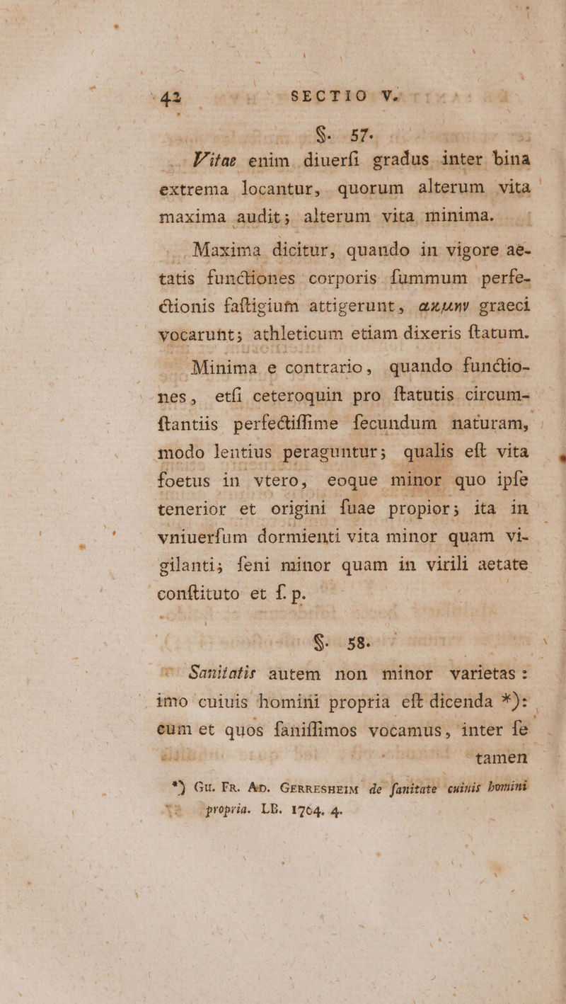 wA soucssEC TROU Ur ; S. 57. thy ss d d - F'itae enim. diuerfi gradus inter bina extrema locantur, quorum altam vita maxima audit; alterum vita minima. - tatis functiones corporis fummum perfe- cionis faftigium attigerunt, amy graeci vocarunt; athleticum etiam dixeris ftatum. Minima e contrario, quando functio- nes, etfi ceteroquin pro ftatutis. circum- modo lentius. peraguntur; qualis eft vita foetus in vtero, eoque minor. quo ipfe vniuerfum dormienti vita minor quam vi- gilanti; feni minor quam in virili aetate conftituto et f. p. t . imo cuiuis homini propria eft dicenda *): adi . ^ tamen *) Gu. FR. Ap. GERRESHEIM. de fauitate uinis bomini XR ospropris. LE. 17264. 4 -