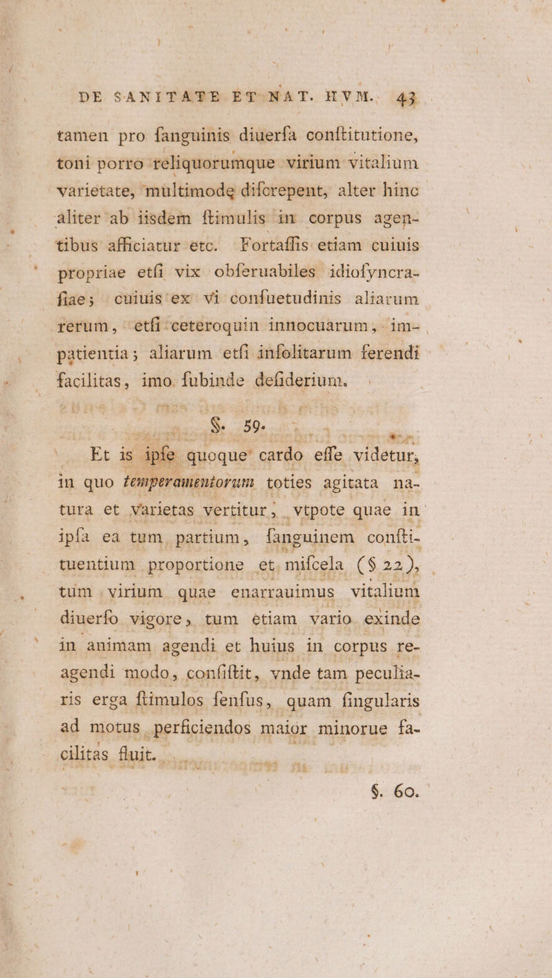 tamen pro fanguinis diuerfa conttitutione, toni porro Teliquorumque virium vitalium varietate, multimodg diforepent, alter hinc aliter ab iisdem ftimulis im corpus agen- tibus afficiatur etc. Fortaílis etiam cuiuis propriae etíi vix obferuabiles idiofyncra- fiae; cuiuis'ex vi confuetudinis aliarum rerum, etfi ceteroquin innocuarum,- im- | patientia; aliarum etfi infolitarum ferendi facilitas, imo. fubinde defiderium. DE Nin CA * S. 59. E ouo is ipíe . quoque cardo effe videtur, in quo femperamentoram toties agitata na- tura et varietas vertitur, . vtpote quae in ipfa ea tum, partium, fanguinem confti- tuentium proportione et. mifcela ($22), tum virium quae enarrauimus vitalium diuerfo vigore, tum etiam vario exinde in animam agendi et huius in corpus re- agendi modo, confi ftit, vnde tam peculia- ris erga ftimulos fenfus, quam fingularis ad motus .perfiiendos maior minorue fa. eilitas. duit. D thé. p; — I Á T9 eom $. 60.