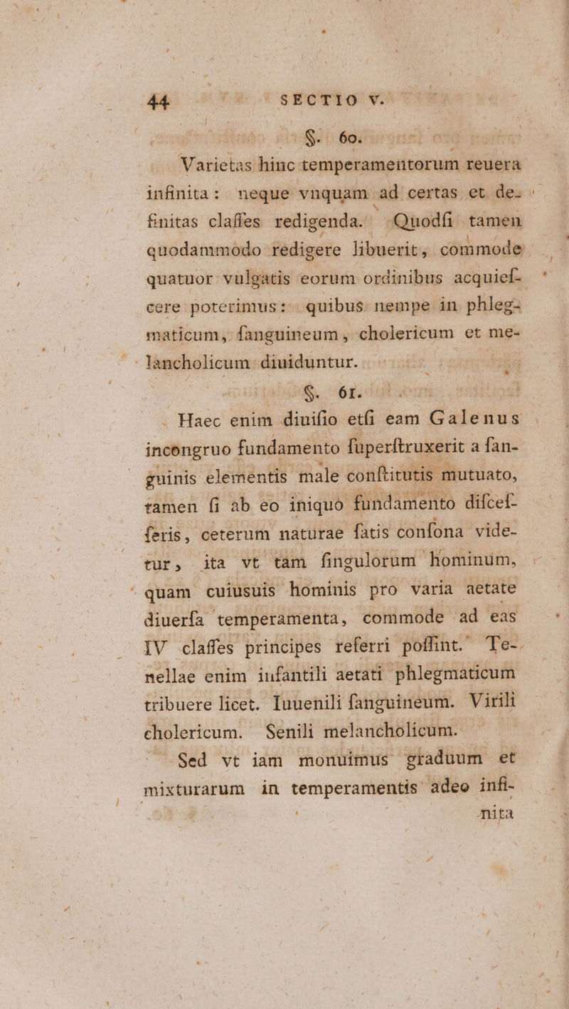 eS. 60: Varietas hiuc: temperamentorum reuera infinita: neque vnquam. ad certas; et.des &amp;nitas claffes redigenda. -Quodfi tamen quodammodo redigere libuerit, commode quatuor vulgatis eorum ordinibus acquief-. cere poterimus: | quibus. nempe in phleg- | maticum, fanguineum , cholericum et me- lancholicum- diuiduntur. | D ls . Haec enim diuifio eti eam Galenus incengruo- fundamento fuperftruxerit a fan- guinis. elementis male conftitutis mutuato, tamen fi ab eo iniquo fundamento difcet- feris, ceterum naturae fatis confona vide- tur, ita vt tam fingulorum hominum, - * c quam cuiusuis hominis pro varia aetate diuerfa. 'temperamenta commode ad eas IV claffes principes referri poffint. Te-. mellae enim iufantili aetati phlegmaticum tribuere licet. Iuuenili fanguineum. Virili cholericum. Senili melancholicum. - Sed vt iam monuimus graduum et Lécsop den in cemperamentis. adeo infi- mita