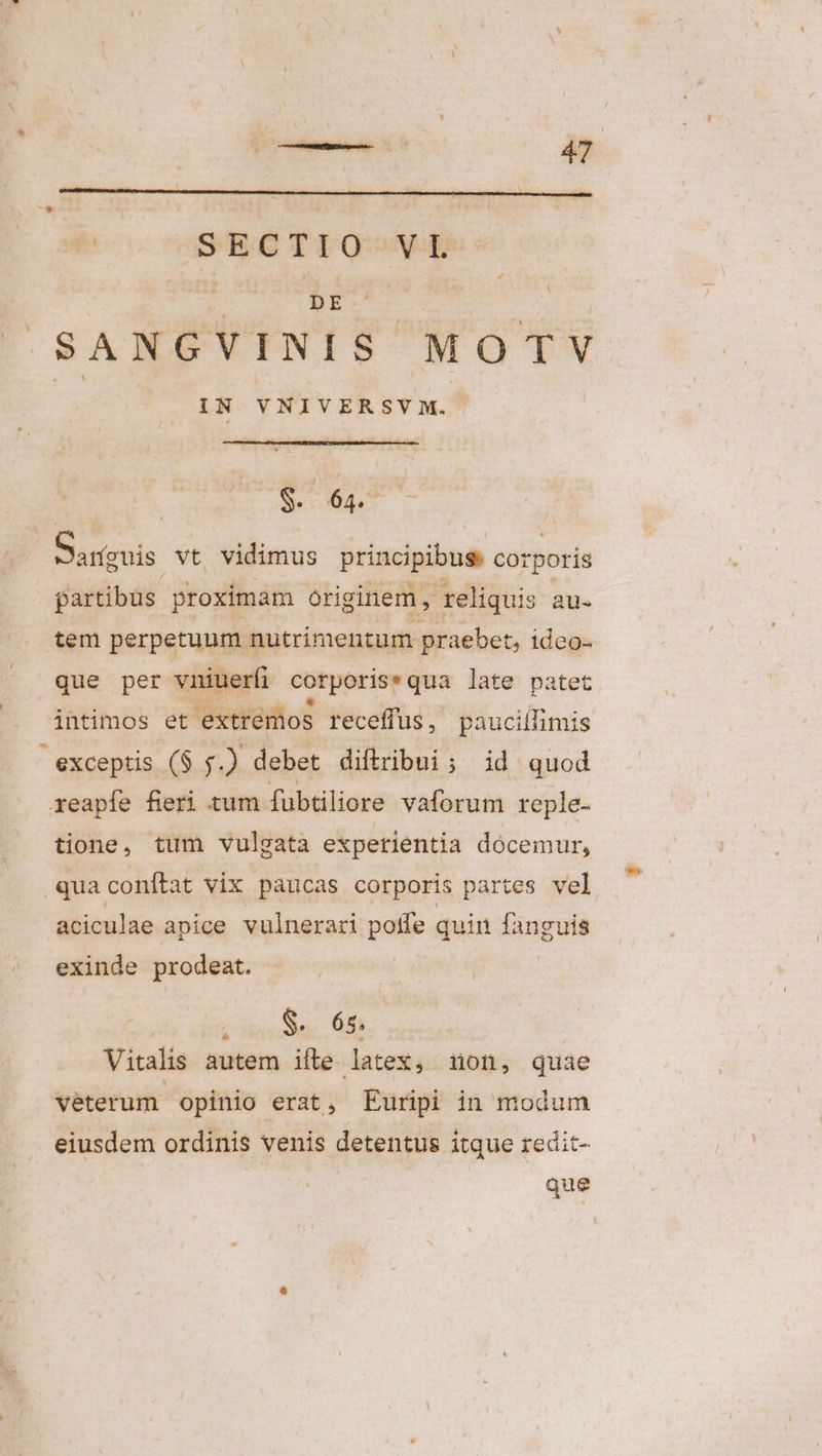 ir SANGVINIS. MOTV UN VNIVERSV M. b $. 64. d Sanguis vt vidimus principibus. Cot rporis partibus. proximam originem , reliquis au- tem perpetuum nutrimentum praebet, ideo- que per vniuerfi corporis: qua late patet intimos et extremos receffus, pauciífimis exceptis ($ .) debet diftribui ; id. quod reapfe fieri tum fuübtiliore vaforum reple- tione, tum vulgata experientia docemur, qua conftat vix paucas corporis partes vel aciculae apice vulnerari poffe quin jugos exinde prodeat. $ S. 65; Vitalis autem ifte latex, non, quae veterum opinio erat, Euripi in modum eiusdem ordinis venis detentus itque redit- que