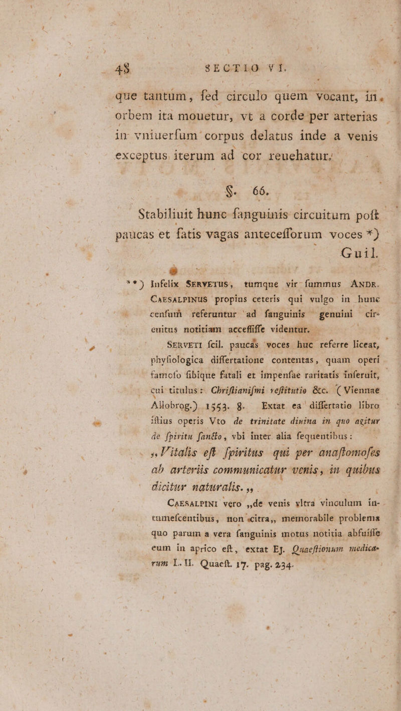 43 $E QT Eo vT. lr $. 66. COS WE  die CAESALPINUS propius ceteris qui vulgo in hune cenfurh referuntur 'ad fanguinis genuini cir. cuitus notitiam accefiffe videntur. - | SERVETI fcil. paucás voces uc efrre liceat, phyfiologica differtatione contentas, quam operi famofo fibique fatali er impenfae raritatís inferuit, - cui titulus: Chriflianifmi veflitutio &amp;c. ( Viennae | Aliobrog.) 1553. 8. Extat ea differtatio libro iius operis Vto de trinitate dimima im quo agitur de fpiritu fan&amp;o , vbi inter. alia fequentibus : ab arterüs communicatur venis, in quibus dicitur naturalis. ,, CAESALPINI vero ,de venis vltra viaa iu- . » tumefcentibus, non sCitra,, memorabile problema | quo parum a vera fanguinis motus notitia abfuiffe eum in aprico eft, extat EJ. Quaeftionum medica. rum L.WL. Quaeft 17. pag. 234- ed