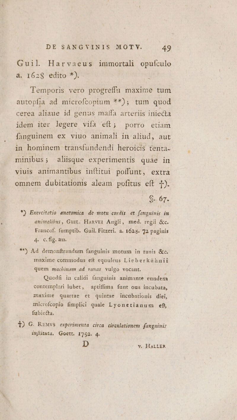 Guil Harvaeus immortali opuículo a. I628 edito *). 1 Temporis vero progreffu maxime tum autopfia ad microfcopium **); tum quod cerea aliaue id genus maffa arteriis iniecta idem iter legere viía eíl; porro etiam fanguinem ex viuo animali in aliud, aut in hominem transfundendi heroicis tenta- minibus; aliisque experimentis quae in viuis animantibus inftitui poffunt, extra omnem dubitationis aleam pofitus eft d). $-. 67. *) Exevcitatio amatomica de motu cordis et fanguinis in animalibus, Guit. Hamvrr Angli, med. regii &amp;c. Francof. fumptib. Guil. Fitzeri. a. 1625. 72 paginis 4. c.fig. &amp;n. *) Ad demonftrandum fanguinis motum in ranis &amp;c. maxime commodus eft equuleus Lieberkühnii quem ztacbinam ad vanas vulgo vocant. Quodf in calidi fanguinis animante enndem contemplari lubet, aptifima funt oua incubata, inaxime quartae et quintae incubationis diei, microfcopio fimplici quale Lyonetianum ef, fubiecta, T) G. RzMvs experimenta circa circnlatiomem fangainis in[ltnta, Goett, 1752. 4. D - v. HALLER