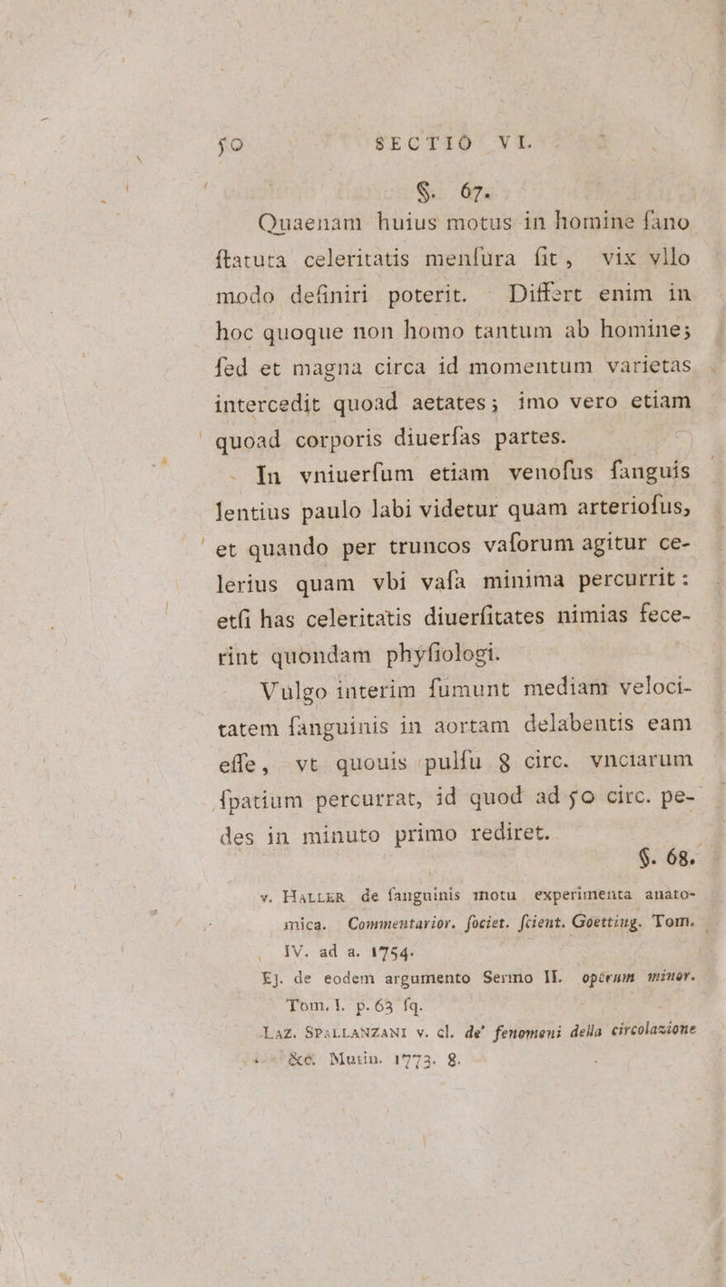 S. 67. Quaenam huius motus in homine fano ftatuta celeritatis menfura fit, vix vllo modo deüniri poterit. | Differt enim in hoc quoque non homo tantum ab homine; fed et magna circa id momentum varietas intercedit quoad aetates; imo vero etiam quoad corporis diuerfas partes. j In vniuerfum etiam venofus fanguis lentius paulo labi videtur quam arteriofus, et quando per truncos vaíorum agitur ce- lerius quam vbi vafa minima percurrit : et(i has celeritatis diuerfitates nimias fece- rint quondam phyfiologi. Vulgo interim fumunt mediam veloci- tatem fanguinis in aortam delabents eam effe, vt quouis pulfu $8 circ. vnctarum (fpatium percurrat, id quod ad jo circ. pe-- des in minuto primo rediret. | $. 68. v. HaLLER de fauguinis motu experimenta anato- mica. Commentavior. (ociet. ftient. Goettiug. Tom. | IV. ad a. 1754. Kj. de eodem argumento Sermo Ik operum miner. T'omn. T. ^p. 63 fq. Laz. SPALLANZANI v. cl. de! fenomeni della circolasiome d44n*ABCcA Mutin. 1773. 8.