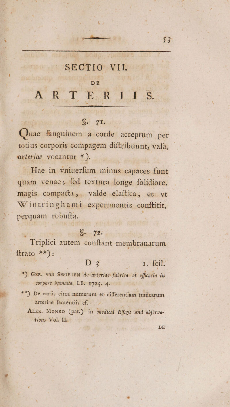 zl s DE ARTERIILIS S. Uis * be: fanguinem a corde acceptum per totius corporis compagem diftribuunt, vafa, Hae in vniuerfum minus capaces funt quam venae; fed textura longe folidiore, magis. compacta, valde elaítica, et. vt Wiintringhami experimentis conftitit, perquam robufta. aia 72. Triplici autem conftant membranarum ftrato **): j BT 1. fcil. . *) GER. van SwiIEIEN de arteriae: Yuticà et efficacia inu corpore bumarto. LB. 1725. 4. **) De variis circa nuumerum et differentiam. tanicarum arteriae fententiis c£... ArEx. MoNRo (pat) in medical Efoyt and iiferon- tions Vol. II. DE