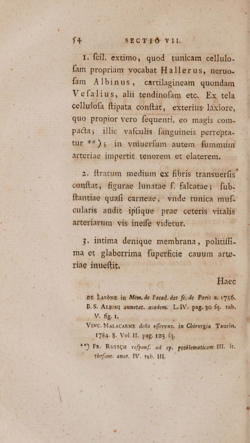 I. fcil extimo, quod tunicam cellulo. fam propriam: vocabat Hallerus, neruo- fam Albinus, cartilagineam quondam Vefalius, alii tendinofam etc. Ex tela cellulofa ftipata conftat, exterius làxiore, quo: propior vero fequenti, eo magis com- paca; illio vafculis fanguineis perrepta- tur **); in vniuerfum autem fummum arteriae impertit tenorem et elaterem. l 2. ftratum. medium ex fibris transuer(is' conftat, figurae lunatae f. falcatae; fub. ftantiae quafi carneae, vnde tunica muf. cularis audit ipfique prae ceteris — arteriarum. vis ineffe videtur. 3. intima denique membrana, politiffi. ma et glaberrima fuperficie cauum arte- riae inueftit. Haec pr Lasóug in Mém, de l'acad. des fc.de Paris a. 756, PS. AtpiNI annotat, acide. I, IV. pag. 30 fq. tab. V. fig. I, : l ..V]84. 8. Vol. 1I. pag. 103. fq. 3*) Fm. Ruyscnu refponf. ad ep. probleimaticom WT. it. ^o Cthefamr. dmat. YV. tab. ME, ——