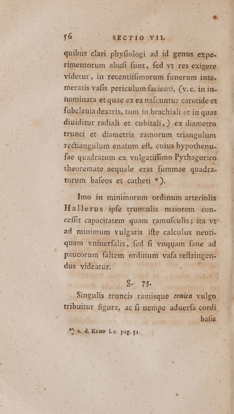 * $8. oz COMPETRA IN IA a quibus clari phyfiologi ad id genus expe. rimentorum abufi funt, fed vt res exigere. videtur, in recentiffimorum funerum inte- meratis vafis periculum facienti, (v.c. in in- iominata et quae ex ea nafcuntur carotide et fubclauia dextris, tum in br achiali et in quas diuiditur radiali et cubitali,) ex diametro trunci et diametris ramorum triangulum recüangulum enatum eft, cuius hypothenu- fae quadratum ex vulgatiffimo Pythagorico. theoremate aequale erat fummae quadra- torum bafeos et catheti x). Imo in minimorum ordinum arteriolis 1 Hallerus ipfe trunculis maiorem | con- ceffit capacitatem quam ramufculis; ita vt: ad minimum vulgaris ifte calculus neuti- quam vniuerfalis ,- fed fi vnquam fane ad. paucorum fàltem ordinum vafa reftringen- dus videatur. ds EN | pidePe (X | ( Singulis truncis ramisque tomita vulgo. . tribuitur figura, ac fi nempe aduerfa cordi Hon bafis.