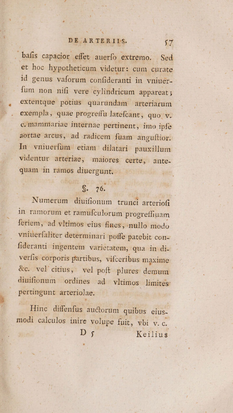 M * laii capacior effet auerfo extremo. Sed et hoc hypotheticum videtur: cum. curate. id genus vaforum confideranti in vniuer- fum non nifi vere cylindricum appareat ; extentque potius quarundam arteriarum exempla, quae progreffu latefcant, quo v. c. mammariae internae pertinent, imo ipfe In vniuerfüm etiam dilatari pauxillum videntur arteriae, maiores certe, . ante- quam in ramos diuergunt. S. . 6 | Numerum diuifionum trunci arteriofi in ramorum et ramufculorum progreflhiuam leriem, ad vltimos eius fines, nullo modo vniuerfaliter determinari poffe patebit con- fideranti ingentem varietatem, qua in di- verfis corporis partibus, vifceribus maxime &amp;c. vel citius, vel poft plures demum diuifionum ordines ad vltimos limites: Hinc diffenfus auctorum quibus eius- modi calculos inire volupe fuit, vbi v.c. D ; Keilius M ^