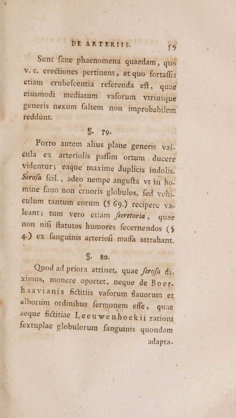 Sunt fane phaenomena quaedam, quo V. c. erectiones pertinent, et quo fortaffis etiam erubefcentia referenda eft, quae eiusmodi ^ mediatum vaforum vtriusque generis nexum faltem non improbabilem reddünt. ^$. 79. | «^ Porro autem alius plane generis val- cula ex arteríolís paffim ortum | ducere videntur; eaque maxime duplicis indolis. Strofa. fcil., adeo nempe angufta vt in ho. mine fano non cruoris globulos, fed vehi. culum tantum eorum (S 69.) reciperc YVà- leant; tum vero etiam Jiretoria , quae non nifi ftatutos humores fecernendos ($ 4) ex fanguinis arteriofi maffa. attrahant. | $. 98. .. Quod ad priora attinet, quae ferofa di. ximus, Honere oportet, neque de Boer. haavianis fiitiis valorum flauorum et alborum ordinibus lermonem effe, quae aeque fiditiae Leeuwenhoekii rationi fextuplae globulorum languinis quondam t adapta-