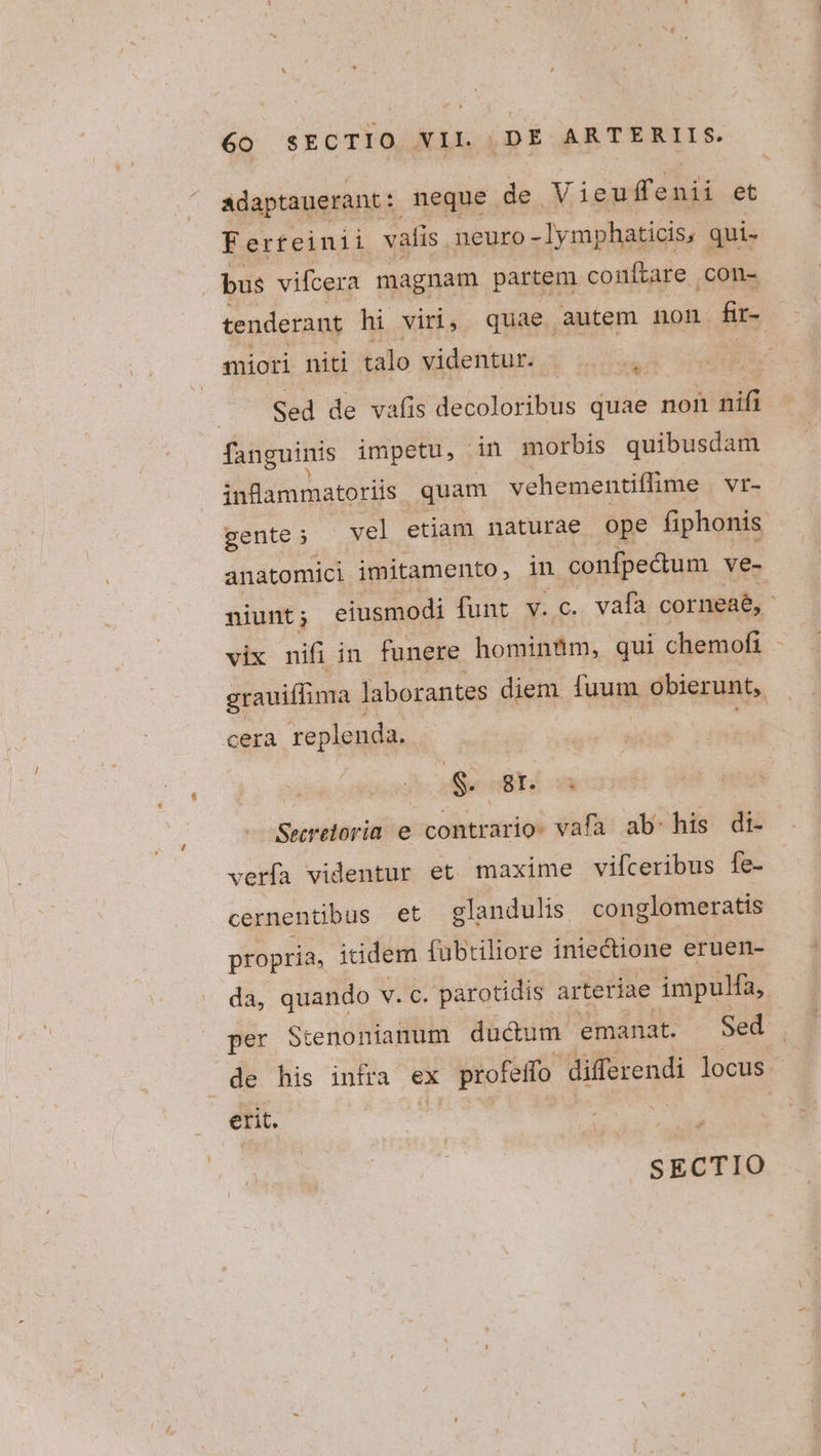 adaptauerant:: neque de V ieuffenii et Ferteinii valis neuro - ymphaticis, qui- bus vifcera magnam partem conítare con- tenderant hi viri; quae autem non Rir- miori niti talo videntur. E Om Sed de vafis decoloribus quae non nifi fanguinis impetu, in morbis quibusdam infammatoriis quam vehementiffime Vr- gente; — vel etiam naturae ope fiphonis anatomici imitamento, in confpectum ve- niunt ; eiusmodi funt v. c. vafa corneaé, - vix nifi in funere hominfim, qui chemofi grauiffima ] laborantes diem. fuum obierunt, cera replenda. S. 8T. 8 Seereloria e contrario. vafa ab: his di- verfa videntur et maxime vifceribus fe- cernentibus et elandulis. conglomeratis propria, iidem fubtiliore iniectione eruen- da, quando v. c. parotidis arteriae impulfa, per Stenoniamum ducum emanat. Sed de his intra ex x profeifo differendi locus. erit.