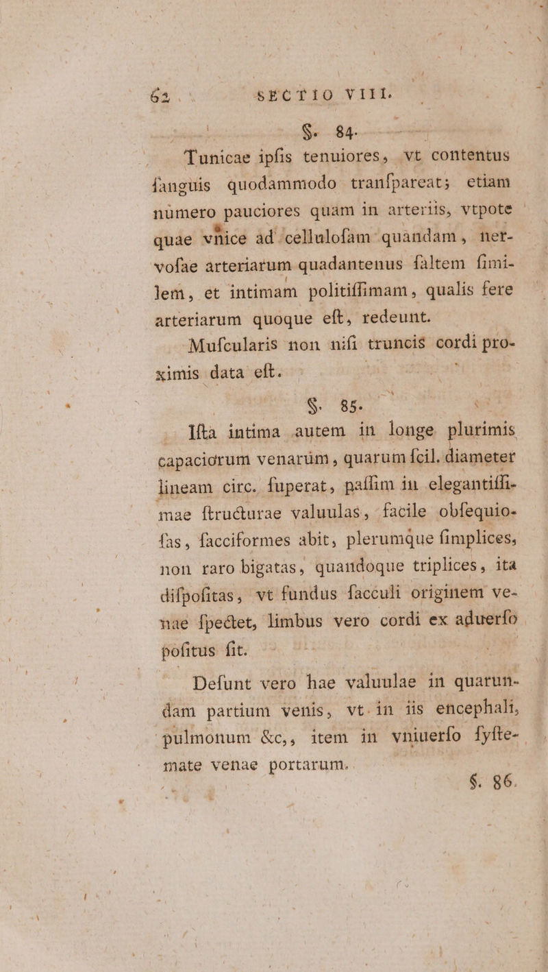 | $. 84 spice ipfis tenuiores, vt contentus fangüis quodammodo tranfpareat; etiam numero Lpisucioks quam in arteriis, vtpote - quae vhice ad. cellulofam: quandam , ner- vofae arteriarum quadantenus faltem fimi- lem, et intimam politiffimam , qualis fere arteriarum quoque eft, redeunt. Mufcularis non nifi truncis anri pro- ximis data eft. h.! | $. 85..— Sd wet intima autem in longe plurimis capaciorum venarum , quarum fcil. diameter lineam circ. fuperat, p aífim iu elegantiífi- mae ftru&amp;urae valuulas, facile obfequio- fas, facciformes abit, plerumque fimplices, non raro bigatas, quandoque triplices, ita difpofitas, vt fundus facculi originem Ve- nae fpectet, limbus vero cordi ex aduerfo | pofitus fit. Defunt vero hae valuulae in quatiii- dam partium venis, vt.in iis encephali, pulmonum &amp;c,, item in vniuerfo fyfte-. mate venae portarum.. TS $. $6.