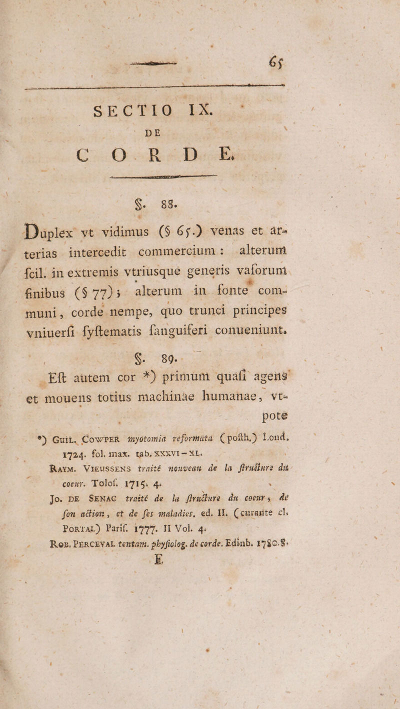 Daplez vt itin ($ 6 j) venas et át» terias intercedit commercium : alterum fcil. in extremis vtriusque genetis vaíoruni finibus ($ 7225 alterum in fonte com- muni, corde. nempe, quo trunci principes vniuerfi fyftematis fanguiferi conueniunt. | 9e. 789.- : Et autem cor *) primum quafi agens et mouens totius machinae humanae, vt- pote * *) Guit. ! opi duyotomia veformüta (pofth,) Lond, 1724. fol max. tab, 3XXVI — XL. Rav. VIEUSSENS traité nouveam de la firullure dai coeur. Tolof, Y715. 4. . Jo. pk SENaC tvasté de la firudlure du coeur 4 de fou adion, et de fes maladies, ed. II. (curasite cl. PonraL) Parif. 1777. II Vol. 4. | - . Roz. PERCEVAL tentam. pbyfiolog. de corde. Edinb. 1786.8: E