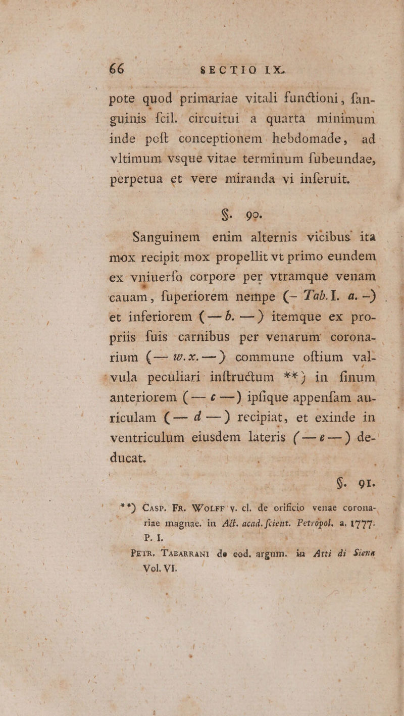 pote quod. primariae vitali funáioni, fan- guinis fcil circuitui a quarta minimum inde polt conceptionem . hebdomade, ad. vltimum vsque vitae terminum fubeundae, perpetua et vere miranda vi inferuit. S. 99. Sanguinem enim alternis vicibus ita mox recipit mox propellit vt primo eundem ex vniuerfo corpore per vtramque venam cauam, fuperiorem nempe RT Tab.I. a. ^ WE et inferiorem (— 5. — ) itemque ex pro- priis fuis carnibus per venarum! corona- rium (— w.x.—) commune oftium val- 'vula peculiari iníbru&amp;um **5 in finum anteriorem ( — € —) ipfique appenfam au- riculam ( — d —) recipiat, et exinde in ventriculum eiusdem lateris ( —e—) de- ducat. : $. 91. ? m) Casp. FR. W'oLrr v. cl. de orificio venae cCoromna-. riae magnae. in Ad. pi fient. Petropol. a. VTTT- P.L ; | PErR. TABARRANI de eod. argum. in 4t di Siena Vol, VI. '