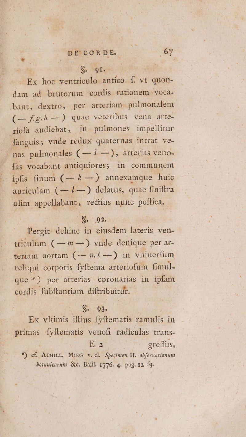 - Ex hoc ventriculo antico f. vt quon- dam ad brutorum cordis rationem : voca- (— fg.h —) quae veteribus vena arte- fas vocabant antiquiores; in communem auriculam ( — 1—) delatus, quae finiftra olim appellibunp, rectius nunc poftica. $. 92. Pergit dehinc in eiusdem lateris ven- triculum. ( — — ) vnde denique per ar- teriam aortam (-— 9.4 —) in vniuerfum reliqui. corporis fyftema arteriofum fimul- que *) per arterias coronarias in ipfam cordis fubftantiam diftzibuicir. | h3 S. 93. | Ex vltimis iftius fyftematis tiititlis in primas fyftematis venofi radiculas trans- E32 | greffus, *) c£ Acuirr. MieG v.cl Specimen E. obferuationum. botauicarum &amp;c. Bafil. 1776. 4. pag. 12, fq.